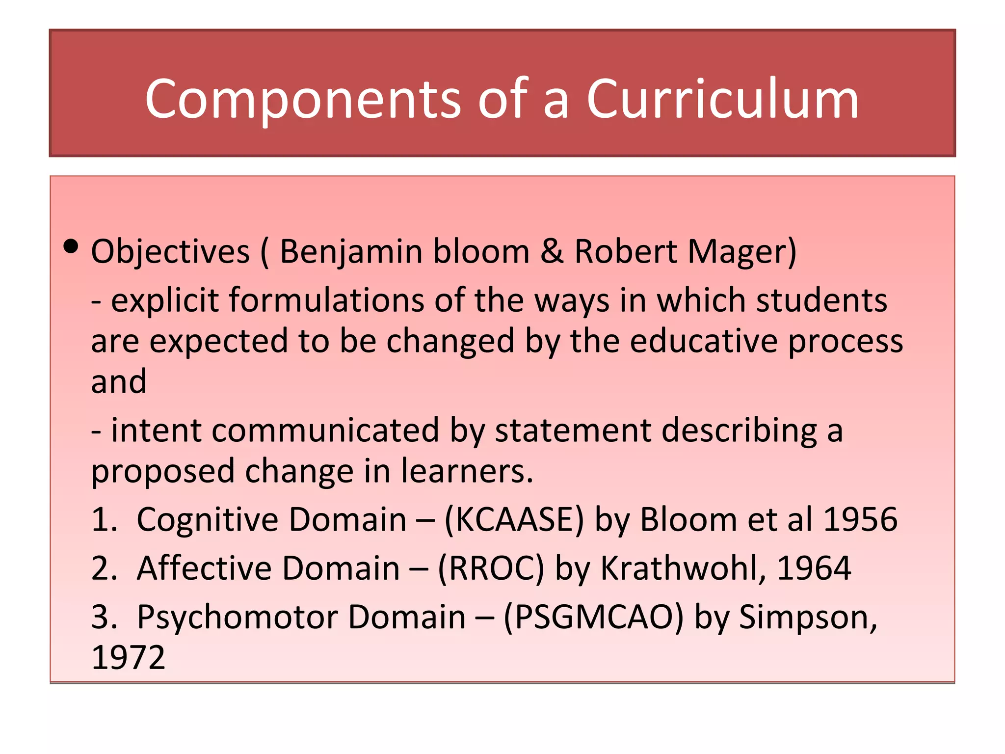 Components of a Curriculum

 Objectives ( Benjamin bloom & Robert Mager)
  - explicit formulations of the ways in which students
  are expected to be changed by the educative process
  and
  - intent communicated by statement describing a
  proposed change in learners.
  1. Cognitive Domain – (KCAASE) by Bloom et al 1956
  2. Affective Domain – (RROC) by Krathwohl, 1964
  3. Psychomotor Domain – (PSGMCAO) by Simpson,
  1972
 