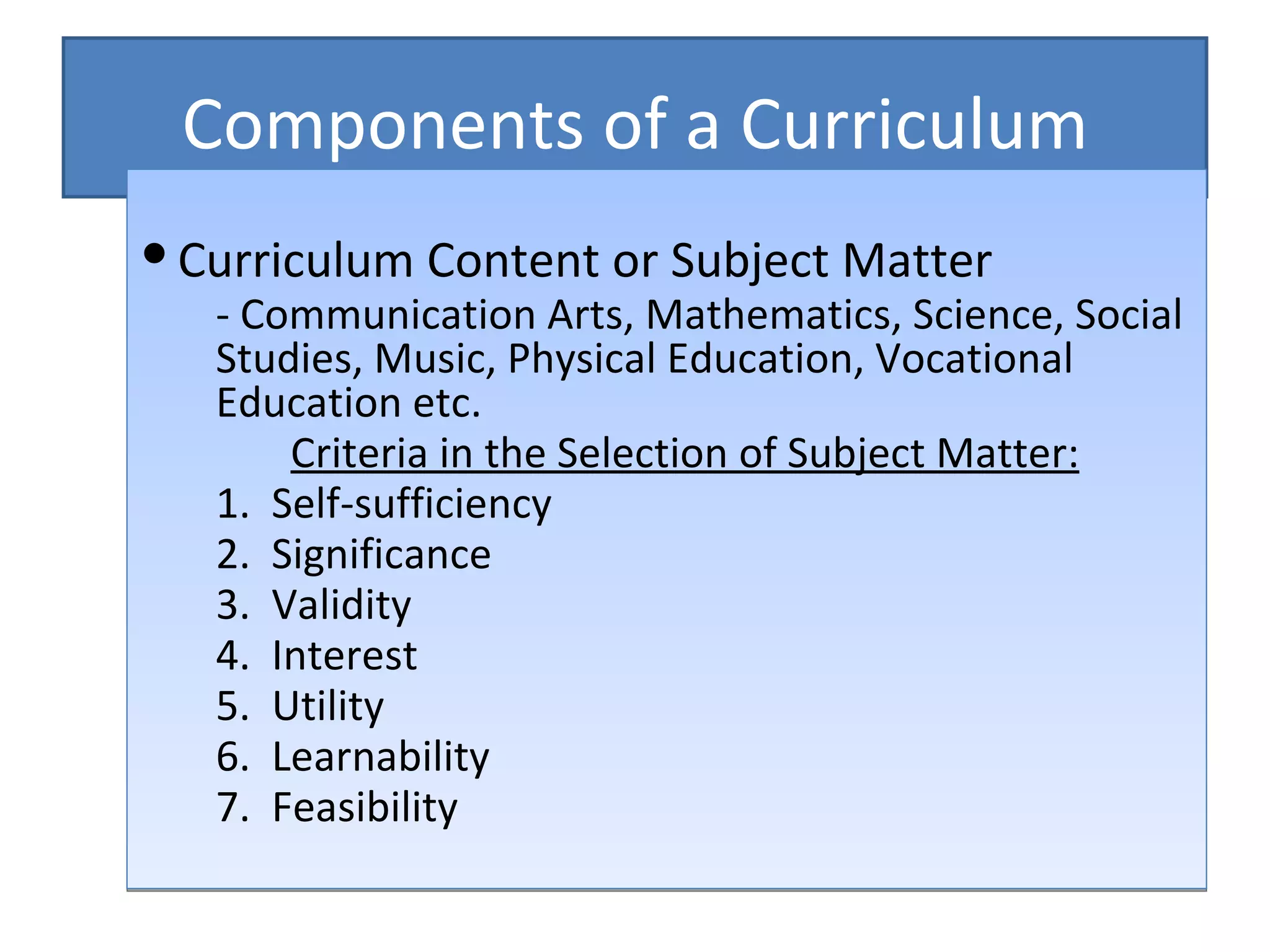 Components of a Curriculum
 Curriculum Content or Subject Matter
   - Communication Arts, Mathematics, Science, Social
   Studies, Music, Physical Education, Vocational
   Education etc.
       Criteria in the Selection of Subject Matter:
   1. Self-sufficiency
   2. Significance
   3. Validity
   4. Interest
   5. Utility
   6. Learnability
   7. Feasibility
 