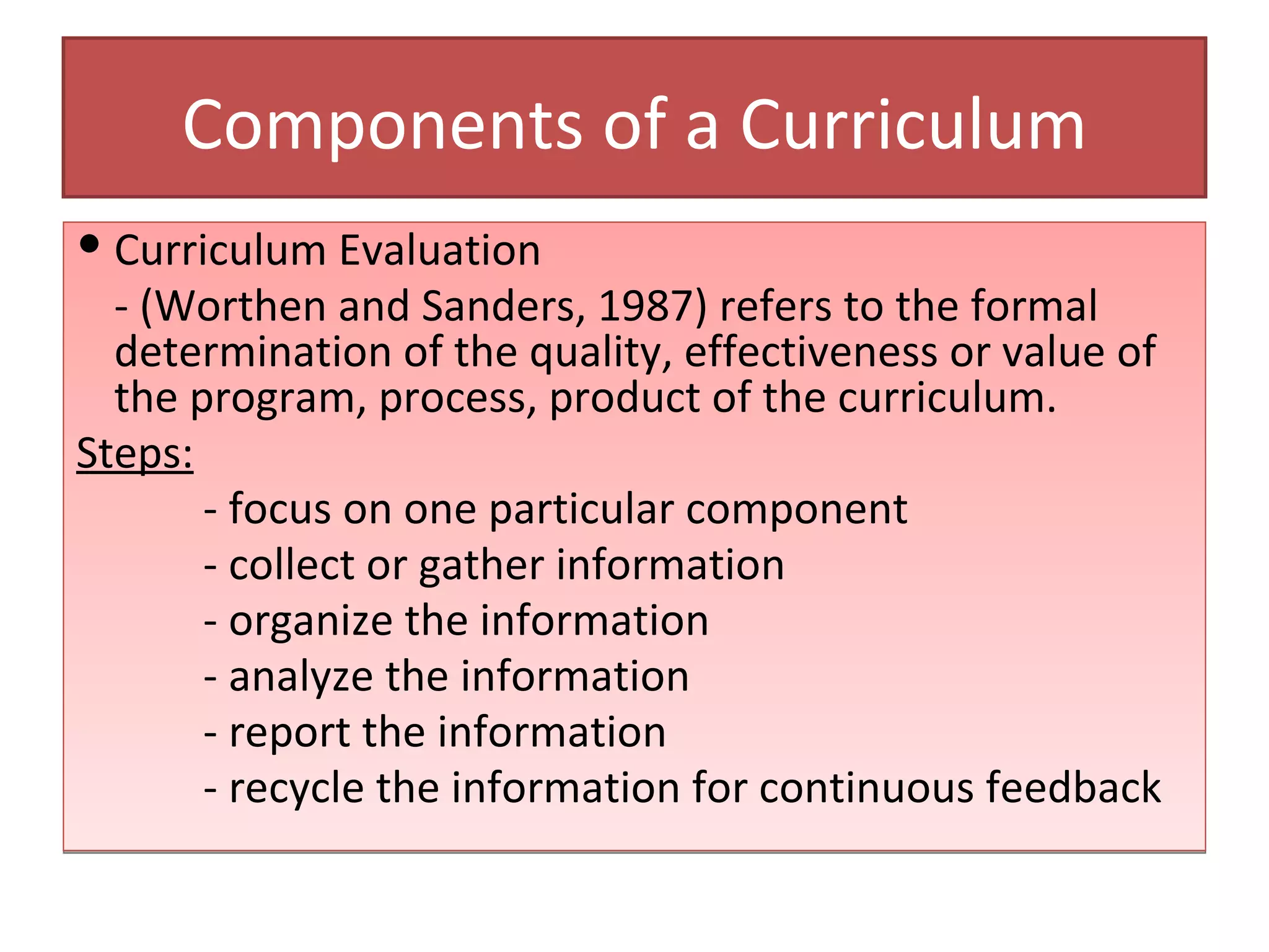 Components of a Curriculum
 Curriculum Evaluation
  - (Worthen and Sanders, 1987) refers to the formal
  determination of the quality, effectiveness or value of
  the program, process, product of the curriculum.
Steps:
       - focus on one particular component
       - collect or gather information
       - organize the information
       - analyze the information
       - report the information
       - recycle the information for continuous feedback
 