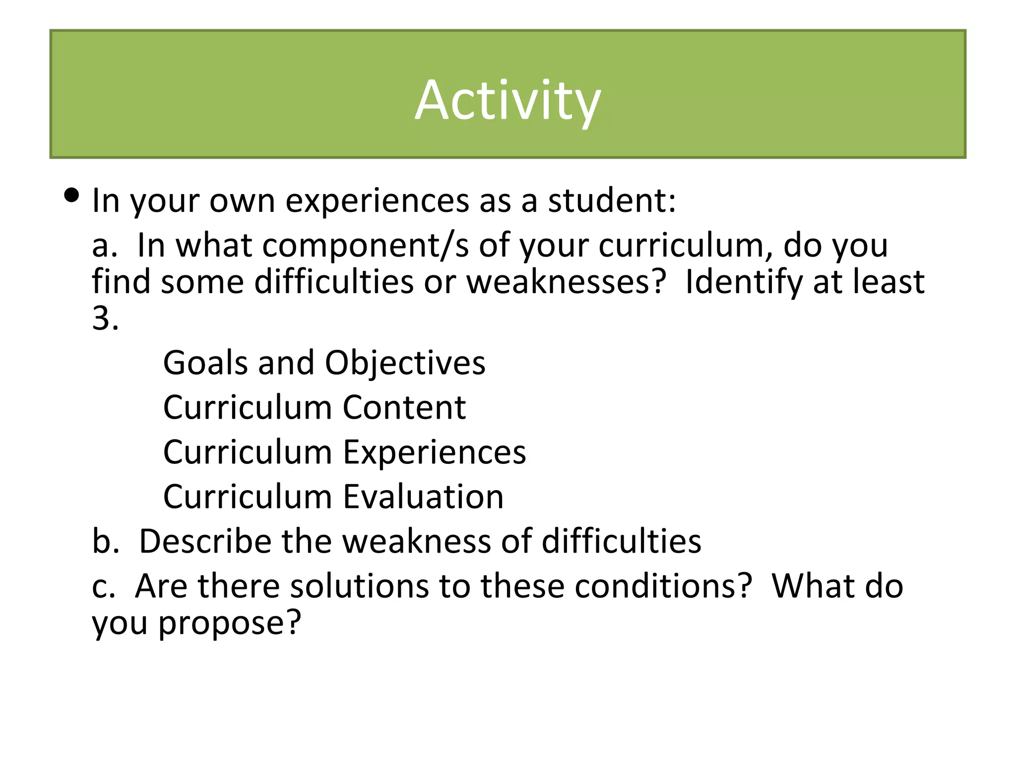 Activity
 In your own experiences as a student:
  a. In what component/s of your curriculum, do you
  find some difficulties or weaknesses? Identify at least
  3.
       Goals and Objectives
       Curriculum Content
       Curriculum Experiences
       Curriculum Evaluation
  b. Describe the weakness of difficulties
  c. Are there solutions to these conditions? What do
  you propose?
 