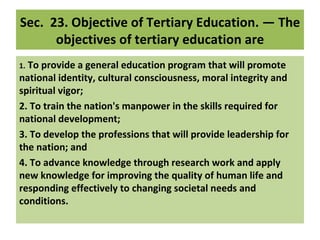 Sec.  23. Objective of Tertiary Education. — The 
       objectives of tertiary education are
1. To provide a general education program that will promote 
national identity, cultural consciousness, moral integrity and 
spiritual vigor;
2. To train the nation's manpower in the skills required for 
national development;
3. To develop the professions that will provide leadership for 
the nation; and
4. To advance knowledge through research work and apply 
new knowledge for improving the quality of human life and 
responding effectively to changing societal needs and 
conditions.
 
