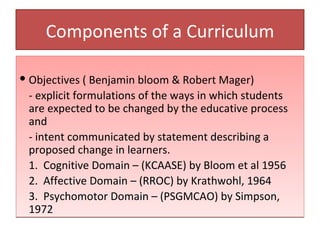 Components of a Curriculum

 Objectives ( Benjamin bloom & Robert Mager)
  - explicit formulations of the ways in which students
  are expected to be changed by the educative process
  and
  - intent communicated by statement describing a
  proposed change in learners.
  1. Cognitive Domain – (KCAASE) by Bloom et al 1956
  2. Affective Domain – (RROC) by Krathwohl, 1964
  3. Psychomotor Domain – (PSGMCAO) by Simpson,
  1972
 
