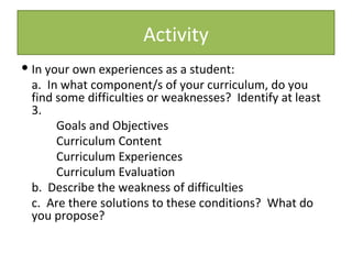 Activity
 In your own experiences as a student:
  a. In what component/s of your curriculum, do you
  find some difficulties or weaknesses? Identify at least
  3.
       Goals and Objectives
       Curriculum Content
       Curriculum Experiences
       Curriculum Evaluation
  b. Describe the weakness of difficulties
  c. Are there solutions to these conditions? What do
  you propose?
 