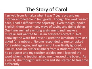 The Story of Carol
I arrived from Jamaica when I was 7 years old and my
mother enrolled me in first grade. Though the work wasn't
hard, I had a difficult time adjusting. Even though I spoke
English, there were many ways of saying and doing things.
One time we had a writing assignment and I make a
mistake and wanted to use an eraser to correct it. Not
knowing the word for eraser, I used the Jamaican term and
asked for a rubber . No one responded to me so I asked
for a rubber again, and again until I was finally ignored.
Finally I took an eraser (rubber) from a student’s desk and
he got upset and my teacher scolded me. I learned the
word when the teacher asked me to erased the board. As
a result, she thought I was slow and she started to treat me
differently.
 