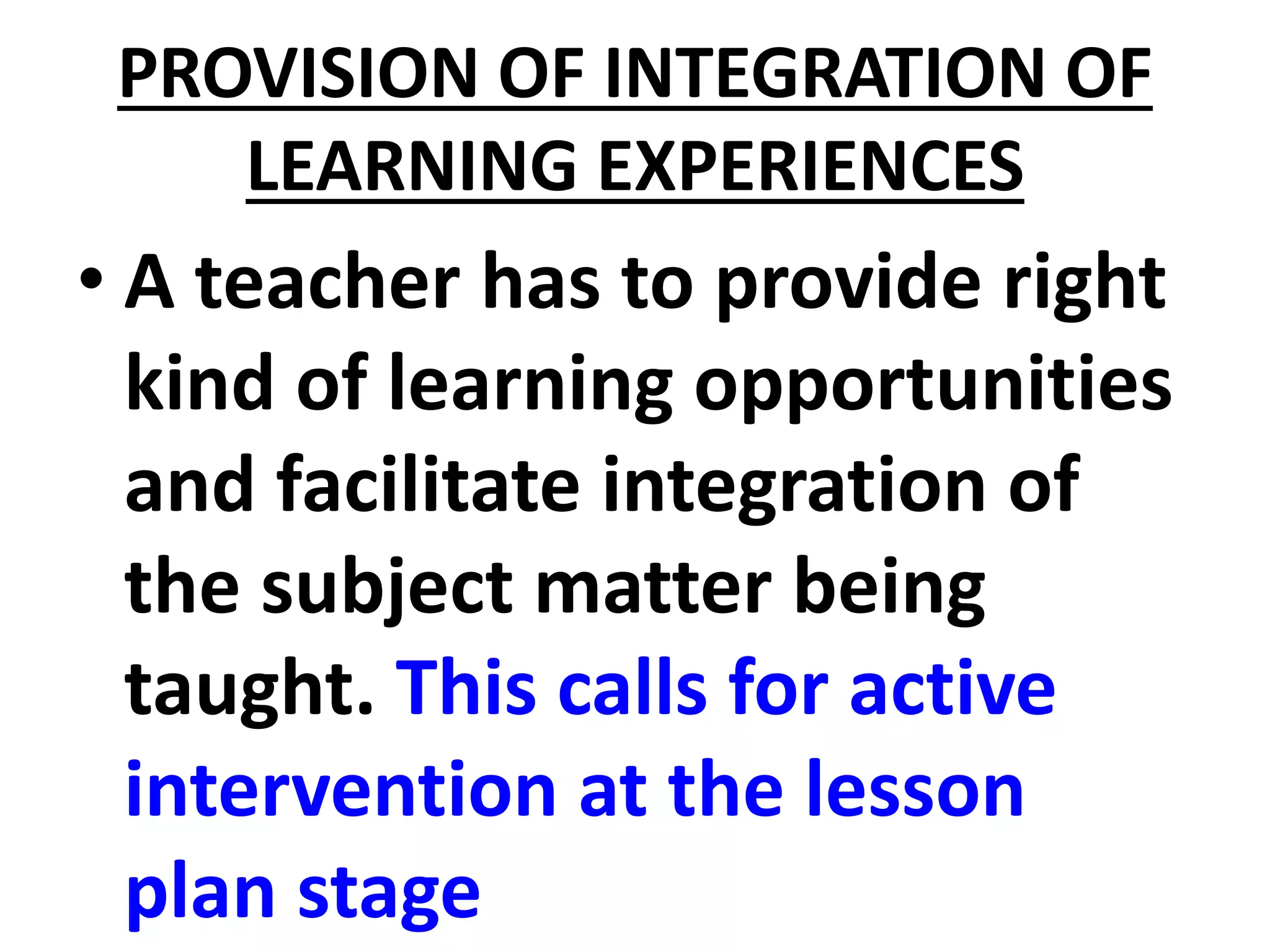 PROVISION OF INTEGRATION OF
LEARNING EXPERIENCES
• A teacher has to provide right
kind of learning opportunities
and facilitate integration of
the subject matter being
taught. This calls for active
intervention at the lesson
plan stage
 