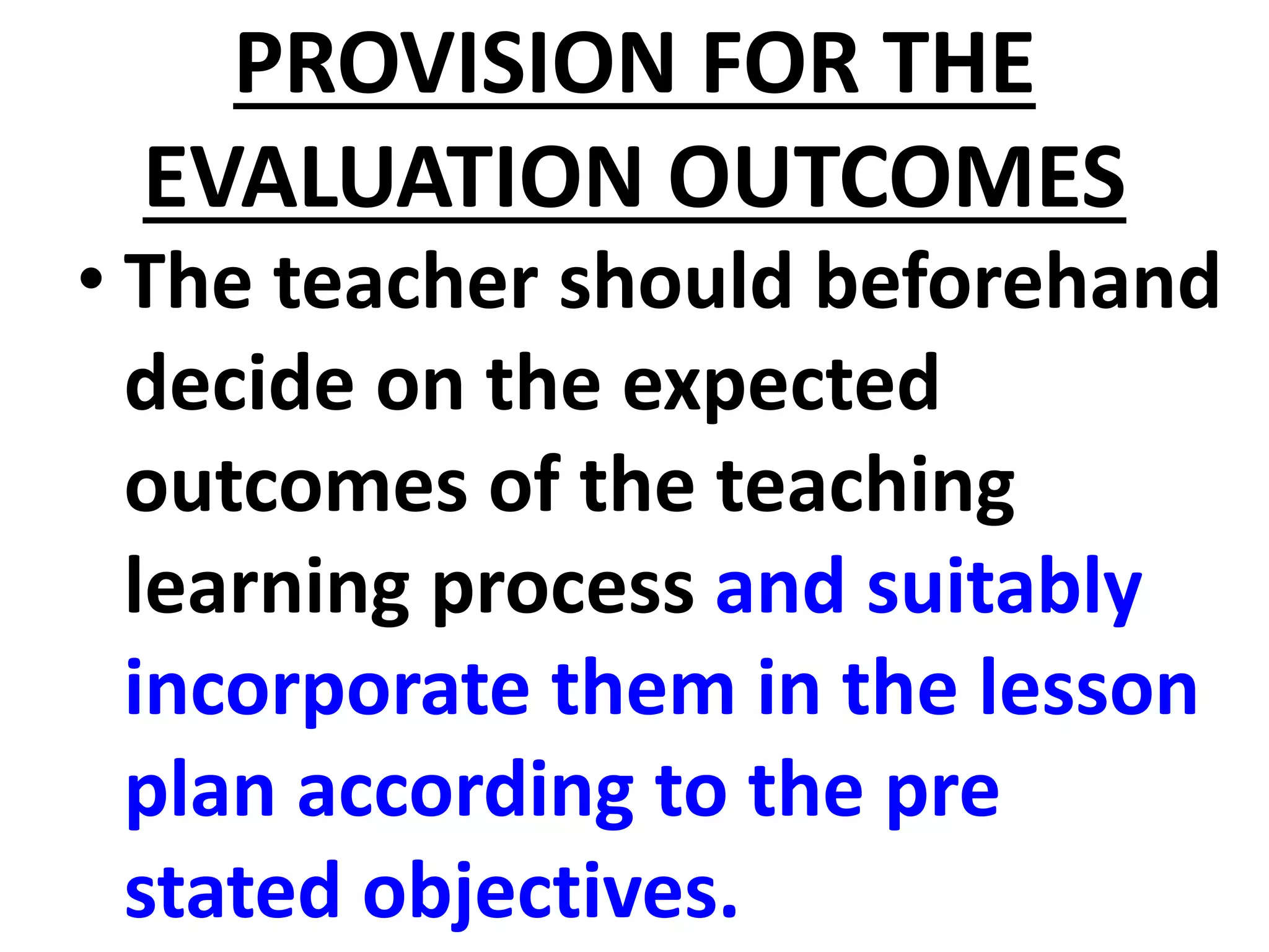 PROVISION FOR THE
EVALUATION OUTCOMES
• The teacher should beforehand
decide on the expected
outcomes of the teaching
learning process and suitably
incorporate them in the lesson
plan according to the pre
stated objectives.
 