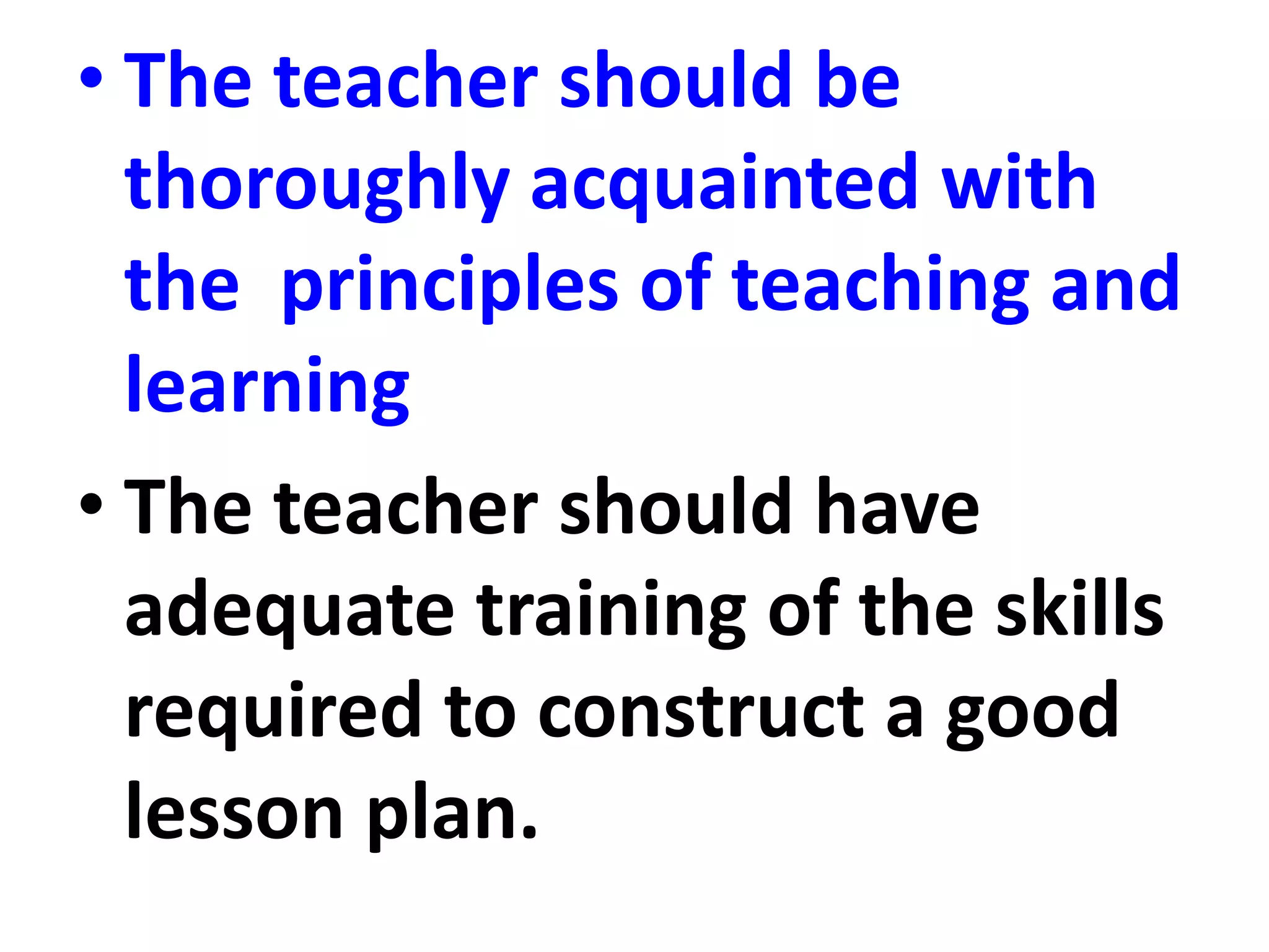 • The teacher should be
thoroughly acquainted with
the principles of teaching and
learning
• The teacher should have
adequate training of the skills
required to construct a good
lesson plan.
 