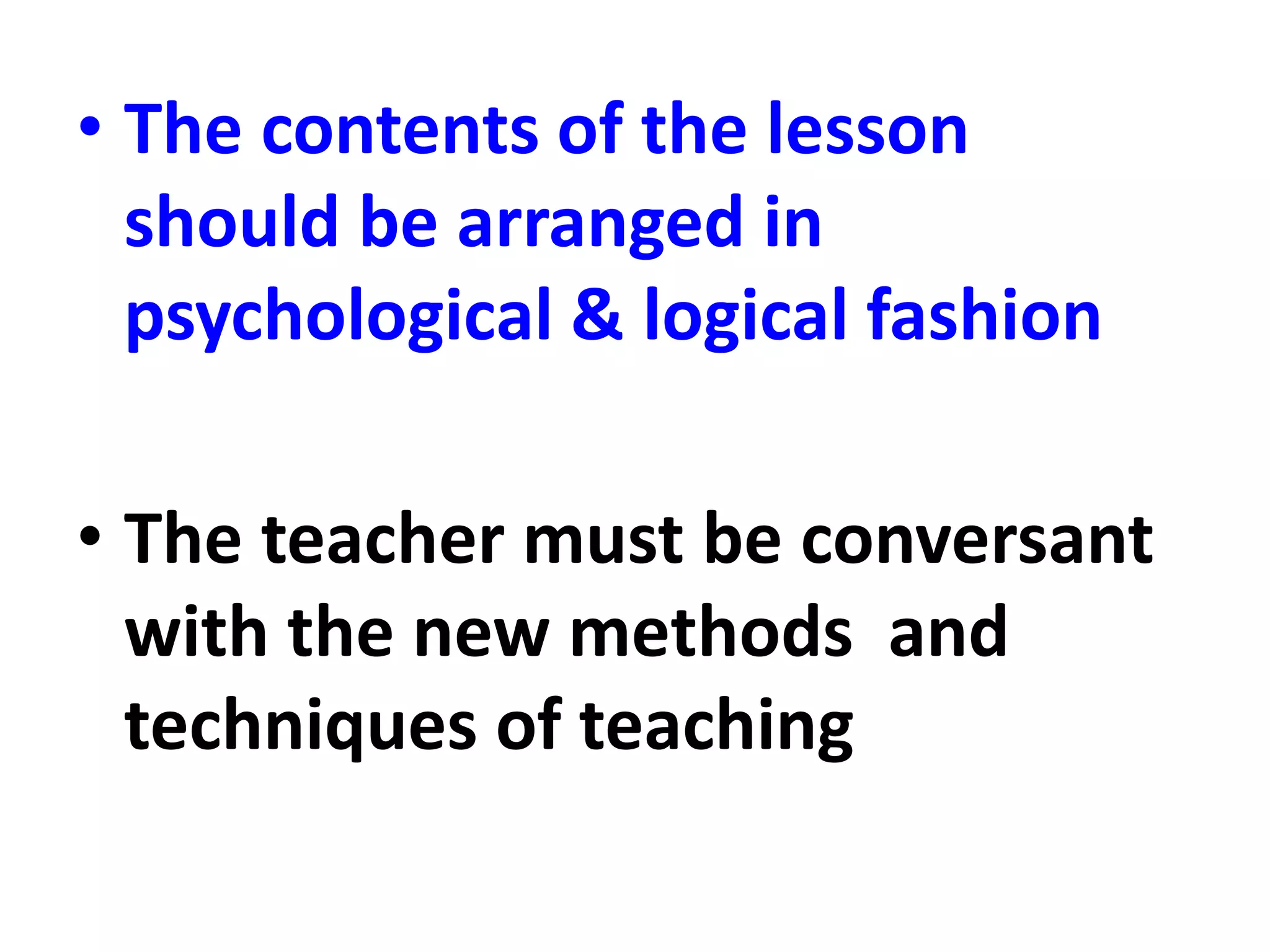 • The contents of the lesson
should be arranged in
psychological & logical fashion
• The teacher must be conversant
with the new methods and
techniques of teaching
 