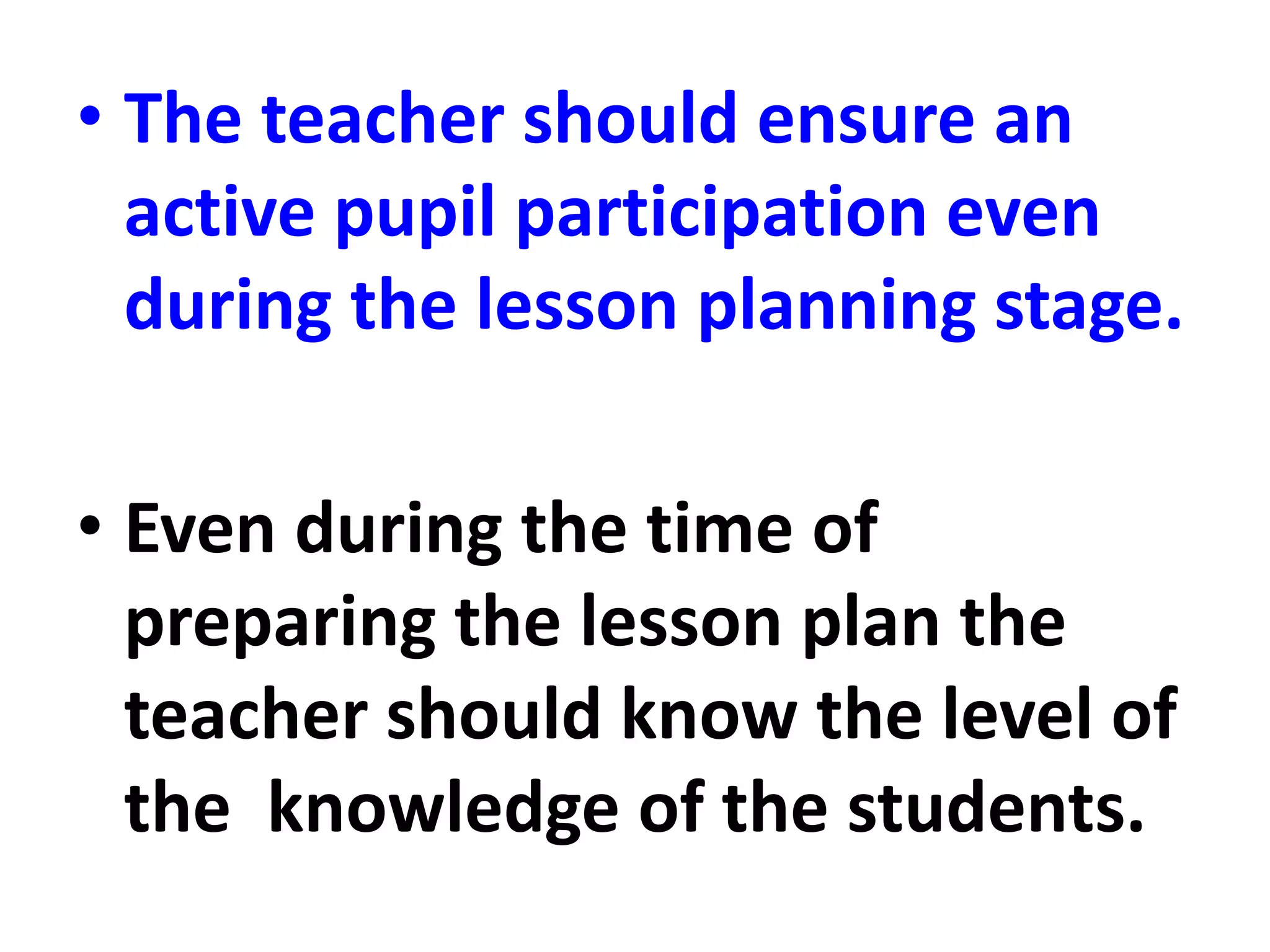 • The teacher should ensure an
active pupil participation even
during the lesson planning stage.
• Even during the time of
preparing the lesson plan the
teacher should know the level of
the knowledge of the students.
 