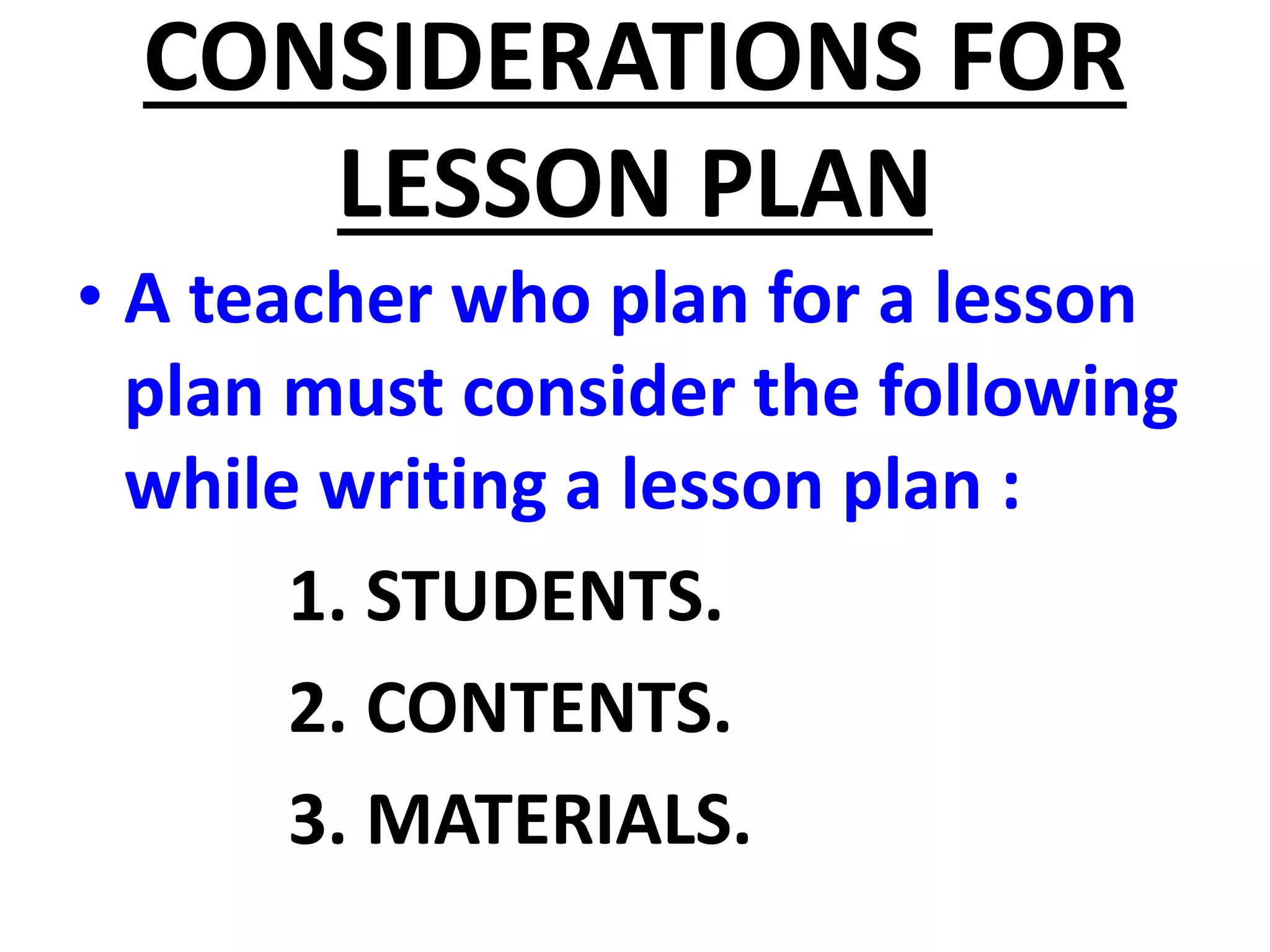 CONSIDERATIONS FOR
LESSON PLAN
• A teacher who plan for a lesson
plan must consider the following
while writing a lesson plan :
1. STUDENTS.
2. CONTENTS.
3. MATERIALS.
 