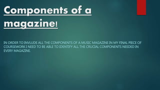 Components of a 
magazine! 
IN ORDER TO INVLUDE ALL THE COMPONENTS OF A MUSIC MAGAZINE IN MY FINAL PIECE OF 
COURSEWORK I NEED TO BE ABLE TO IDENTIFY ALL THE CRUCIAL COMPONENTS NEEDED IN 
EVERY MAGAZINE. 
 