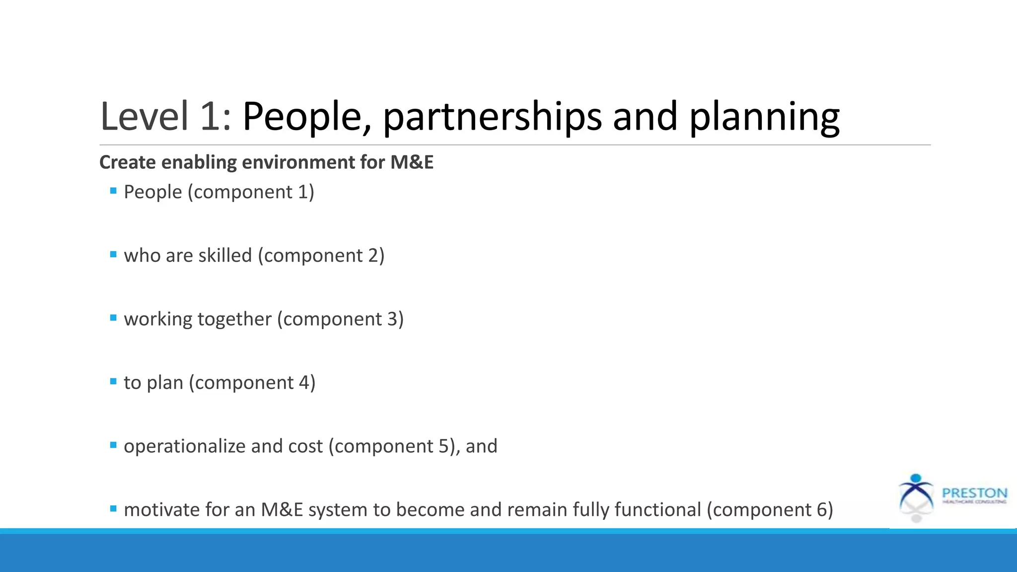 Level 1: People, partnerships and planning
Create enabling environment for M&E
 People (component 1)
 who are skilled (component 2)
 working together (component 3)
 to plan (component 4)
 operationalize and cost (component 5), and
 motivate for an M&E system to become and remain fully functional (component 6)
 