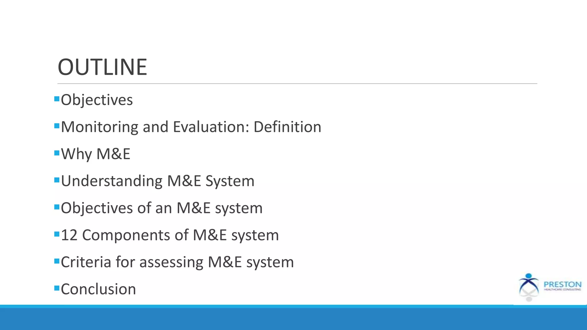 OUTLINE
Objectives
Monitoring and Evaluation: Definition
Why M&E
Understanding M&E System
Objectives of an M&E system
12 Components of M&E system
Criteria for assessing M&E system
Conclusion
 