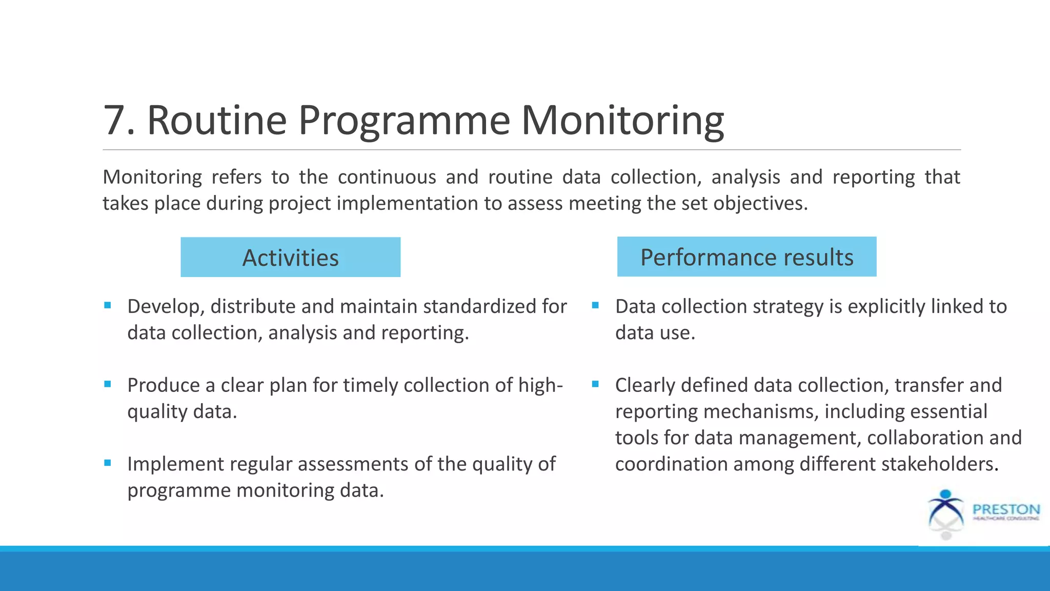 7. Routine Programme Monitoring
Monitoring refers to the continuous and routine data collection, analysis and reporting that
takes place during project implementation to assess meeting the set objectives.
Activities Performance results
 Develop, distribute and maintain standardized for
data collection, analysis and reporting.
 Produce a clear plan for timely collection of high-
quality data.
 Implement regular assessments of the quality of
programme monitoring data.
 Data collection strategy is explicitly linked to
data use.
 Clearly defined data collection, transfer and
reporting mechanisms, including essential
tools for data management, collaboration and
coordination among different stakeholders.
 