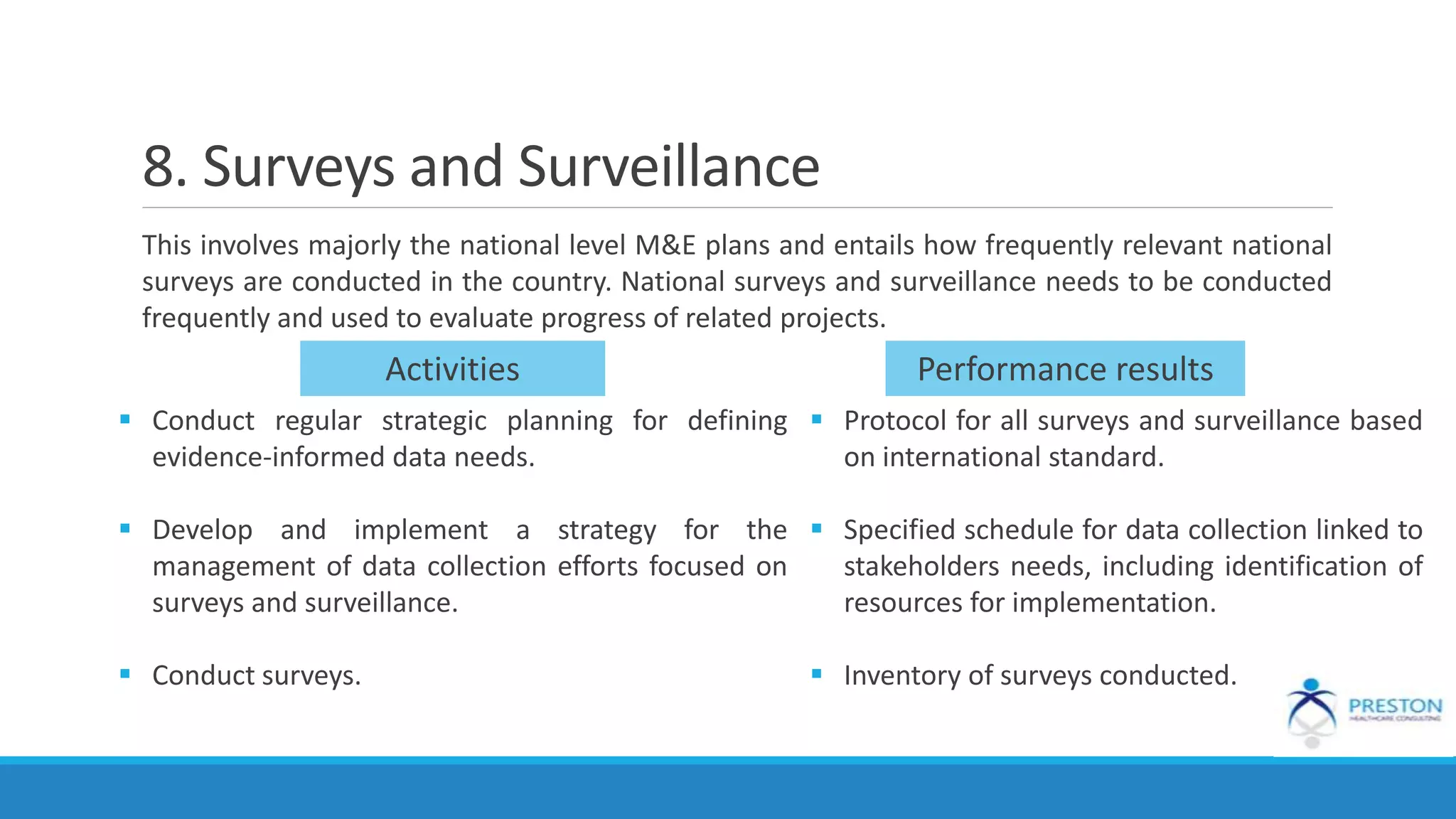 8. Surveys and Surveillance
This involves majorly the national level M&E plans and entails how frequently relevant national
surveys are conducted in the country. National surveys and surveillance needs to be conducted
frequently and used to evaluate progress of related projects.
Activities Performance results
 Conduct regular strategic planning for defining
evidence-informed data needs.
 Develop and implement a strategy for the
management of data collection efforts focused on
surveys and surveillance.
 Conduct surveys.
 Protocol for all surveys and surveillance based
on international standard.
 Specified schedule for data collection linked to
stakeholders needs, including identification of
resources for implementation.
 Inventory of surveys conducted.
 