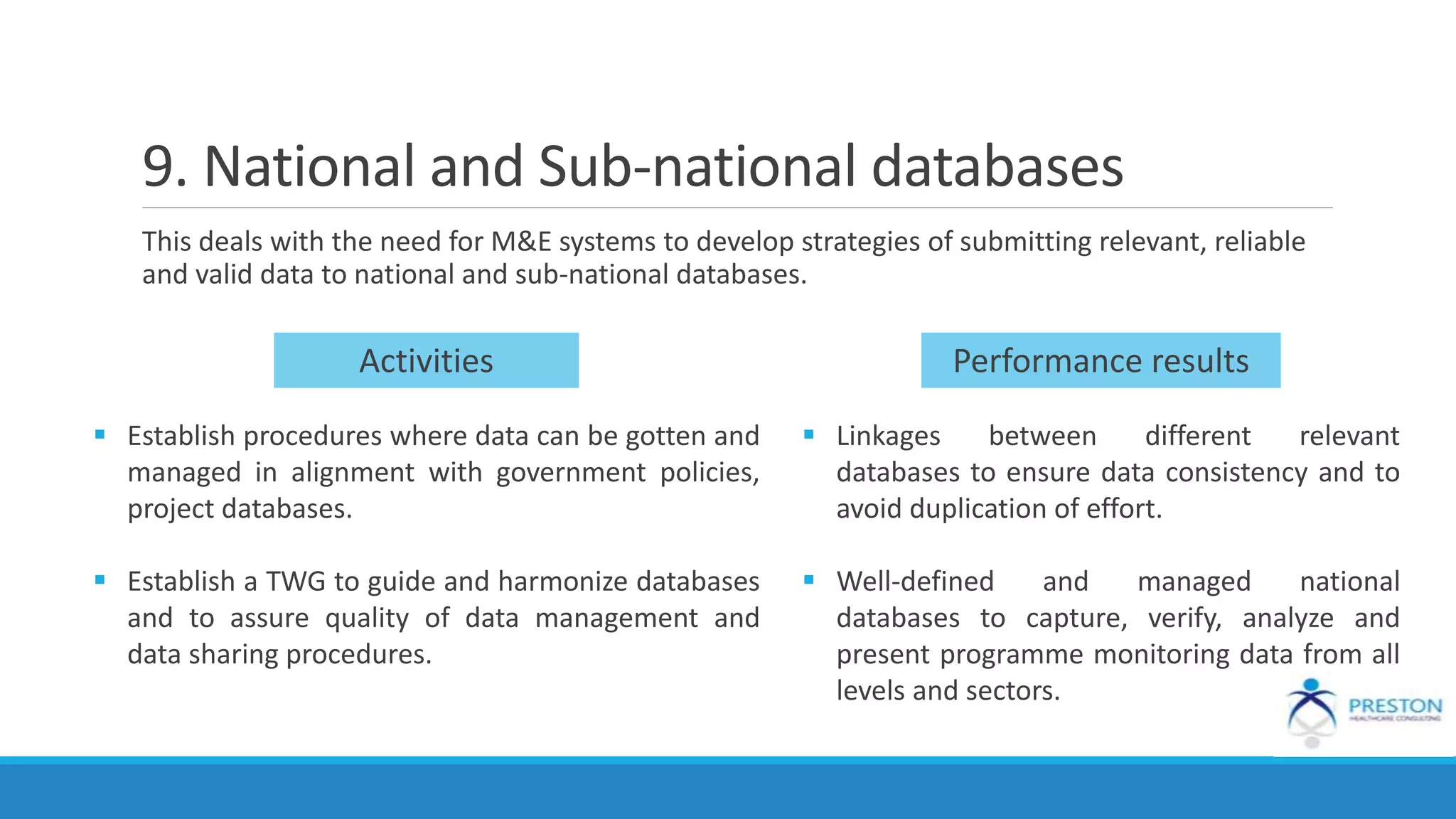 9. National and Sub-national databases
This deals with the need for M&E systems to develop strategies of submitting relevant, reliable
and valid data to national and sub-national databases.
 Establish procedures where data can be gotten and
managed in alignment with government policies,
project databases.
 Establish a TWG to guide and harmonize databases
and to assure quality of data management and
data sharing procedures.
Performance resultsActivities
 Linkages between different relevant
databases to ensure data consistency and to
avoid duplication of effort.
 Well-defined and managed national
databases to capture, verify, analyze and
present programme monitoring data from all
levels and sectors.
 