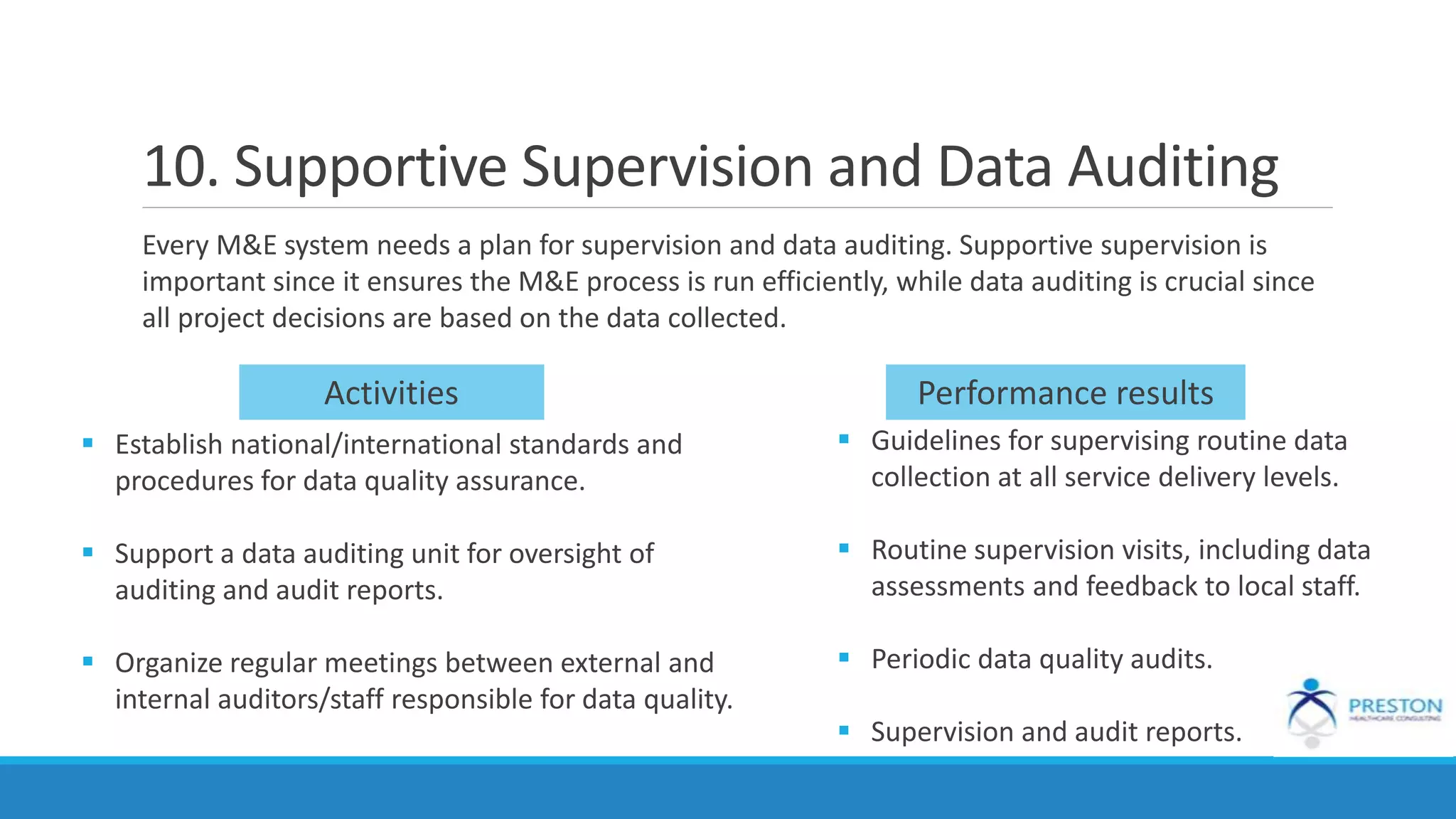 10. Supportive Supervision and Data Auditing
Every M&E system needs a plan for supervision and data auditing. Supportive supervision is
important since it ensures the M&E process is run efficiently, while data auditing is crucial since
all project decisions are based on the data collected.
 Establish national/international standards and
procedures for data quality assurance.
 Support a data auditing unit for oversight of
auditing and audit reports.
 Organize regular meetings between external and
internal auditors/staff responsible for data quality.
 Guidelines for supervising routine data
collection at all service delivery levels.
 Routine supervision visits, including data
assessments and feedback to local staff.
 Periodic data quality audits.
 Supervision and audit reports.
Activities Performance results
 