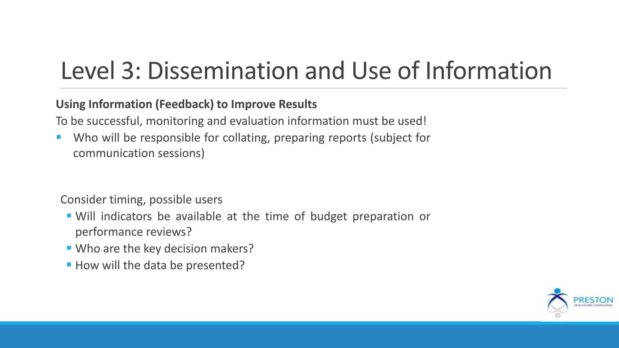Level 3: Dissemination and Use of Information
Using Information (Feedback) to Improve Results
To be successful, monitoring and evaluation information must be used!
 Who will be responsible for collating, preparing reports (subject for
communication sessions)
Consider timing, possible users
 Will indicators be available at the time of budget preparation or
performance reviews?
 Who are the key decision makers?
 How will the data be presented?
 