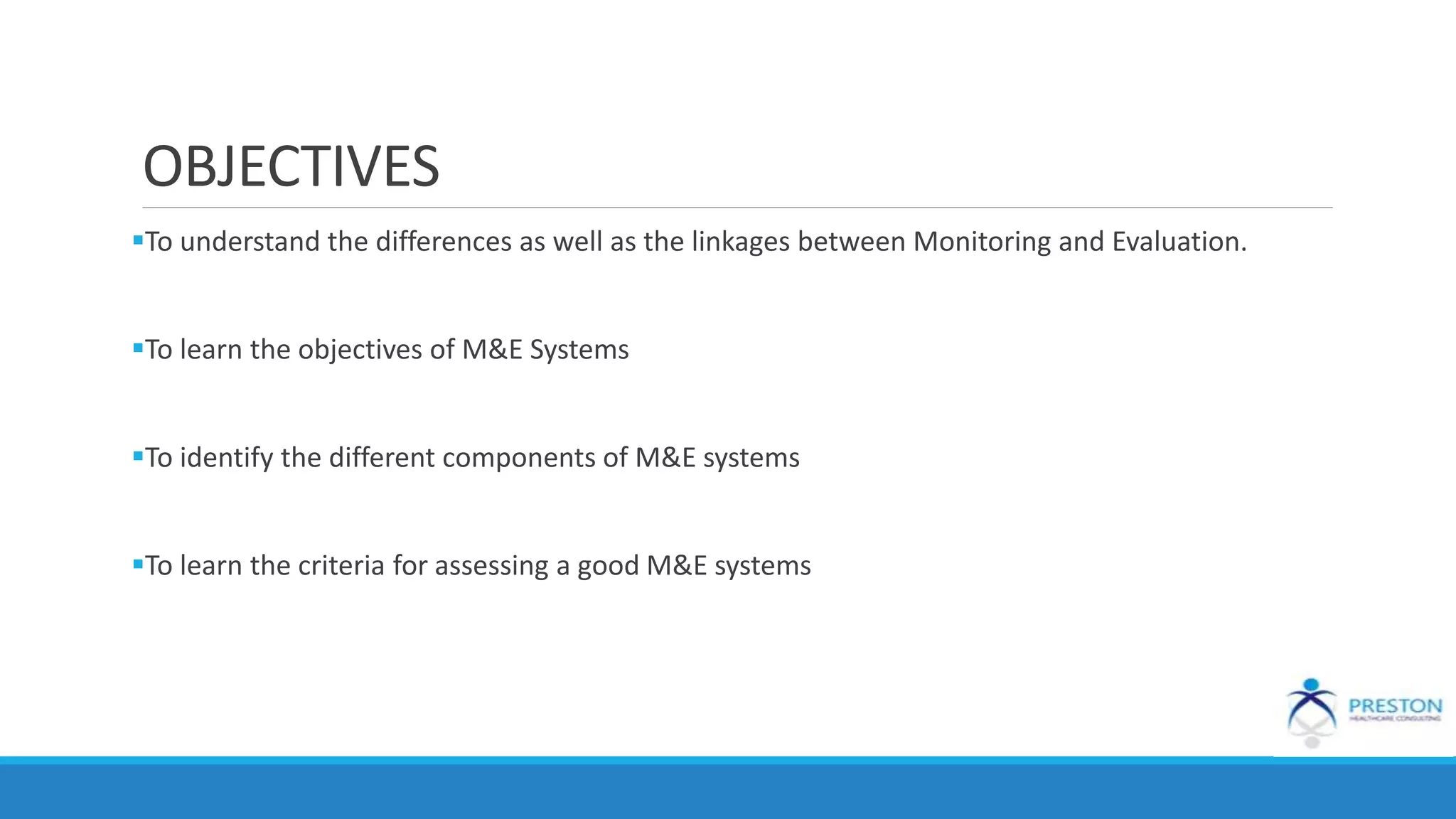 OBJECTIVES
To understand the differences as well as the linkages between Monitoring and Evaluation.
To learn the objectives of M&E Systems
To identify the different components of M&E systems
To learn the criteria for assessing a good M&E systems
 