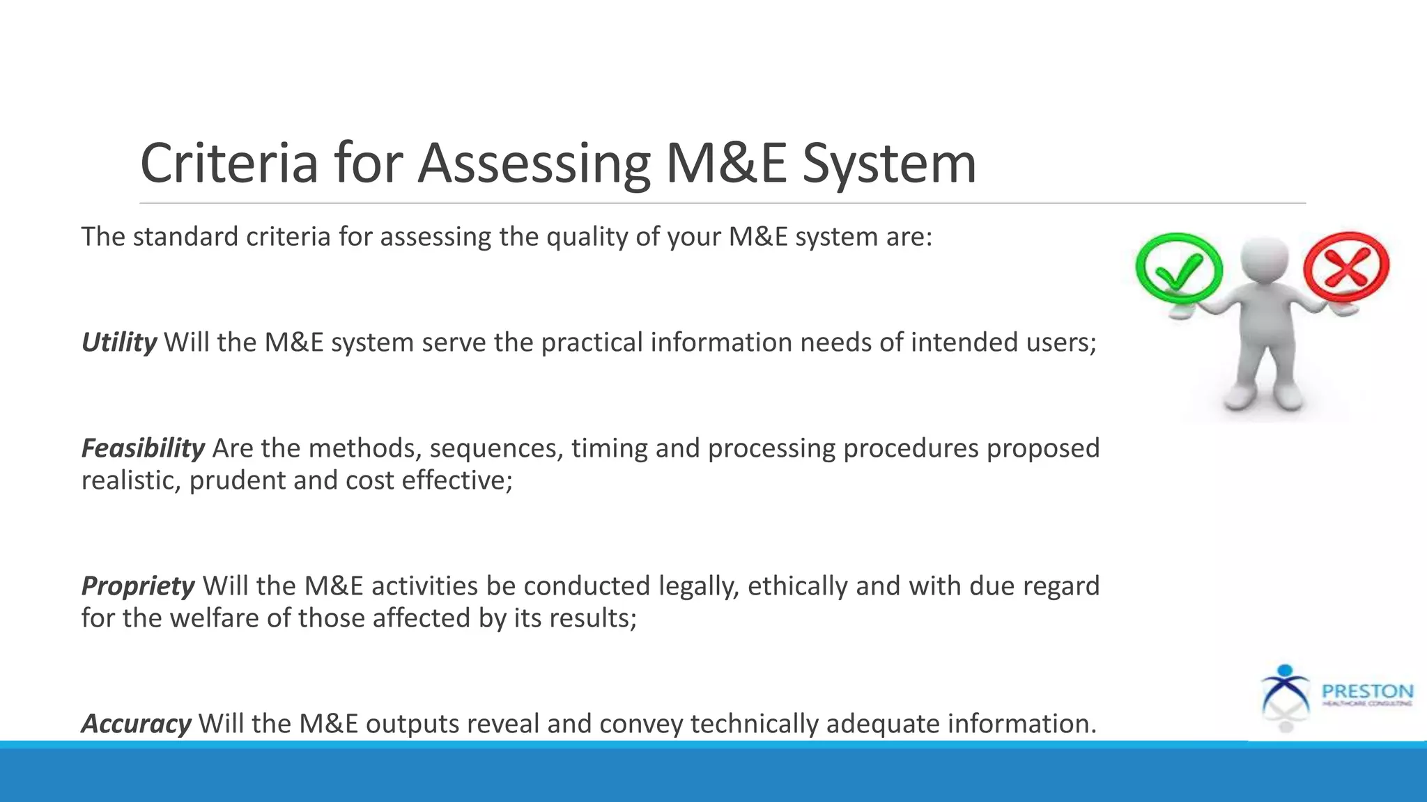 Criteria for Assessing M&E System
The standard criteria for assessing the quality of your M&E system are:
Utility Will the M&E system serve the practical information needs of intended users;
Feasibility Are the methods, sequences, timing and processing procedures proposed
realistic, prudent and cost effective;
Propriety Will the M&E activities be conducted legally, ethically and with due regard
for the welfare of those affected by its results;
Accuracy Will the M&E outputs reveal and convey technically adequate information.
 