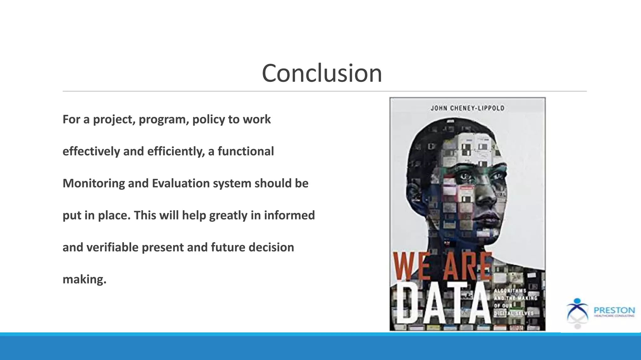 Conclusion
For a project, program, policy to work
effectively and efficiently, a functional
Monitoring and Evaluation system should be
put in place. This will help greatly in informed
and verifiable present and future decision
making.
 