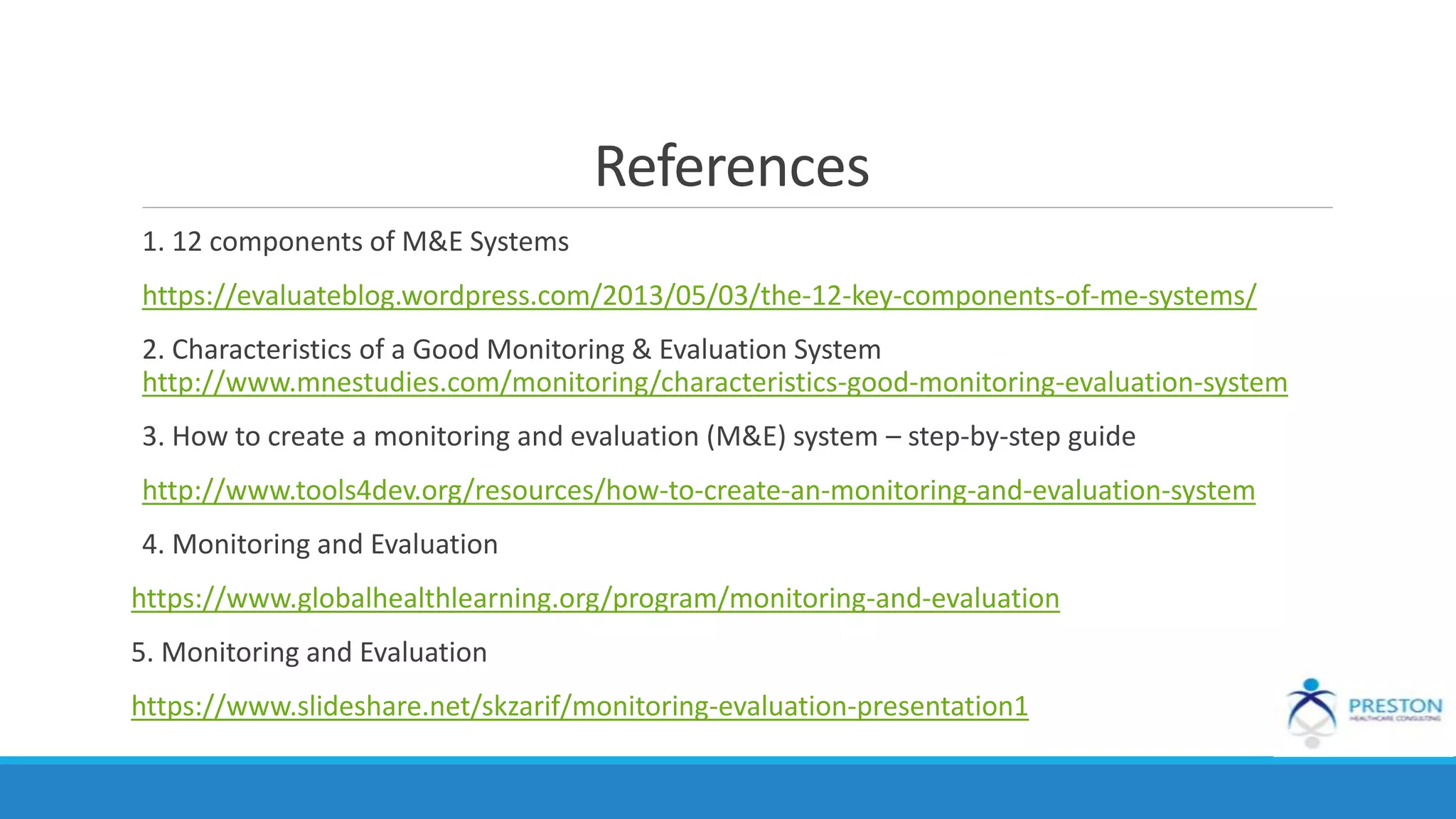 References
1. 12 components of M&E Systems
https://evaluateblog.wordpress.com/2013/05/03/the-12-key-components-of-me-systems/
2. Characteristics of a Good Monitoring & Evaluation System
http://www.mnestudies.com/monitoring/characteristics-good-monitoring-evaluation-system
3. How to create a monitoring and evaluation (M&E) system – step-by-step guide
http://www.tools4dev.org/resources/how-to-create-an-monitoring-and-evaluation-system
4. Monitoring and Evaluation
https://www.globalhealthlearning.org/program/monitoring-and-evaluation
5. Monitoring and Evaluation
https://www.slideshare.net/skzarif/monitoring-evaluation-presentation1
 