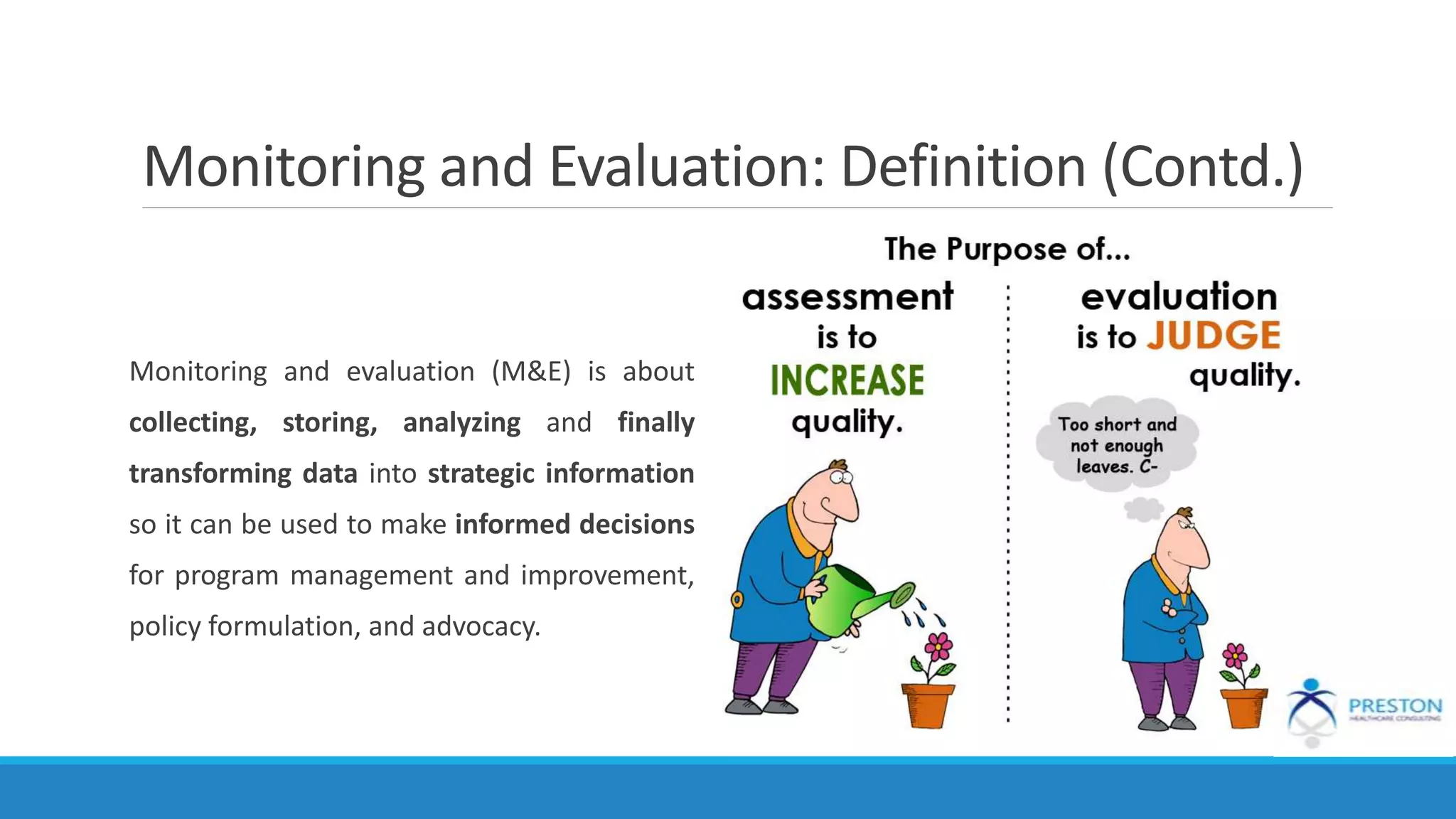 Monitoring and Evaluation: Definition (Contd.)
Monitoring and evaluation (M&E) is about
collecting, storing, analyzing and finally
transforming data into strategic information
so it can be used to make informed decisions
for program management and improvement,
policy formulation, and advocacy.
 