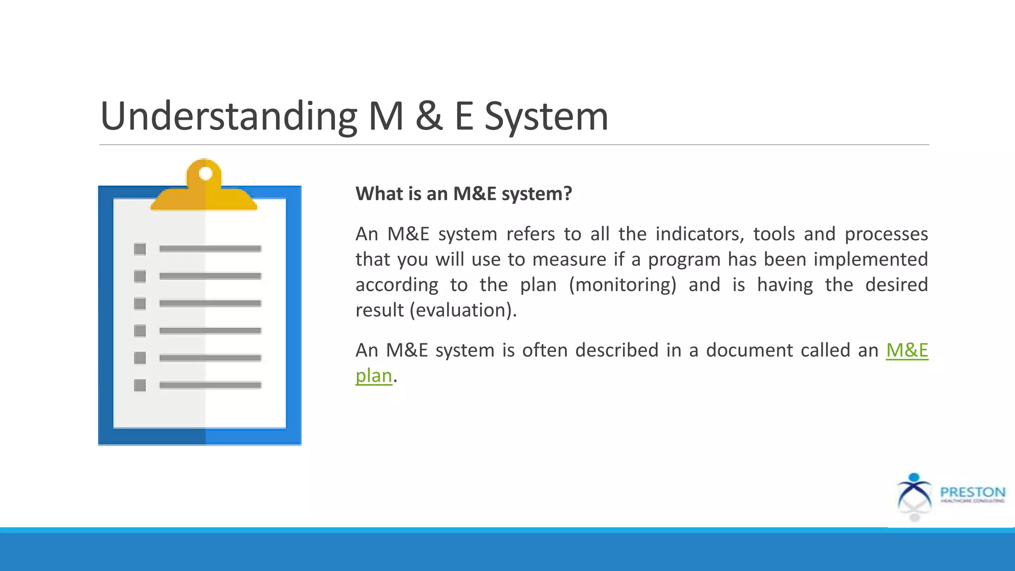 Understanding M & E System
What is an M&E system?
An M&E system refers to all the indicators, tools and processes
that you will use to measure if a program has been implemented
according to the plan (monitoring) and is having the desired
result (evaluation).
An M&E system is often described in a document called an M&E
plan.
 
