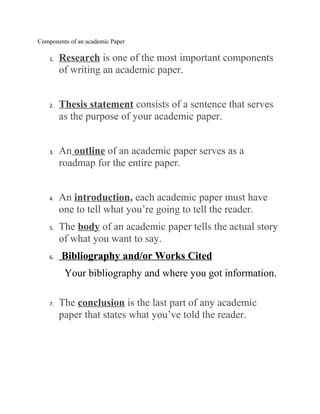 Components of an academic Paper

    1.   Research is one of the most important components
         of writing an academic paper.


    2.   Thesis statement consists of a sentence that serves
         as the purpose of your academic paper.


    3.   An outline of an academic paper serves as a
         roadmap for the entire paper.


    4.   An introduction, each academic paper must have
         one to tell what you’re going to tell the reader.
    5.   The body of an academic paper tells the actual story
         of what you want to say.
    6.   Bibliography and/or Works Cited
          Your bibliography and where you got information.

    7.   The conclusion is the last part of any academic
         paper that states what you’ve told the reader.
 