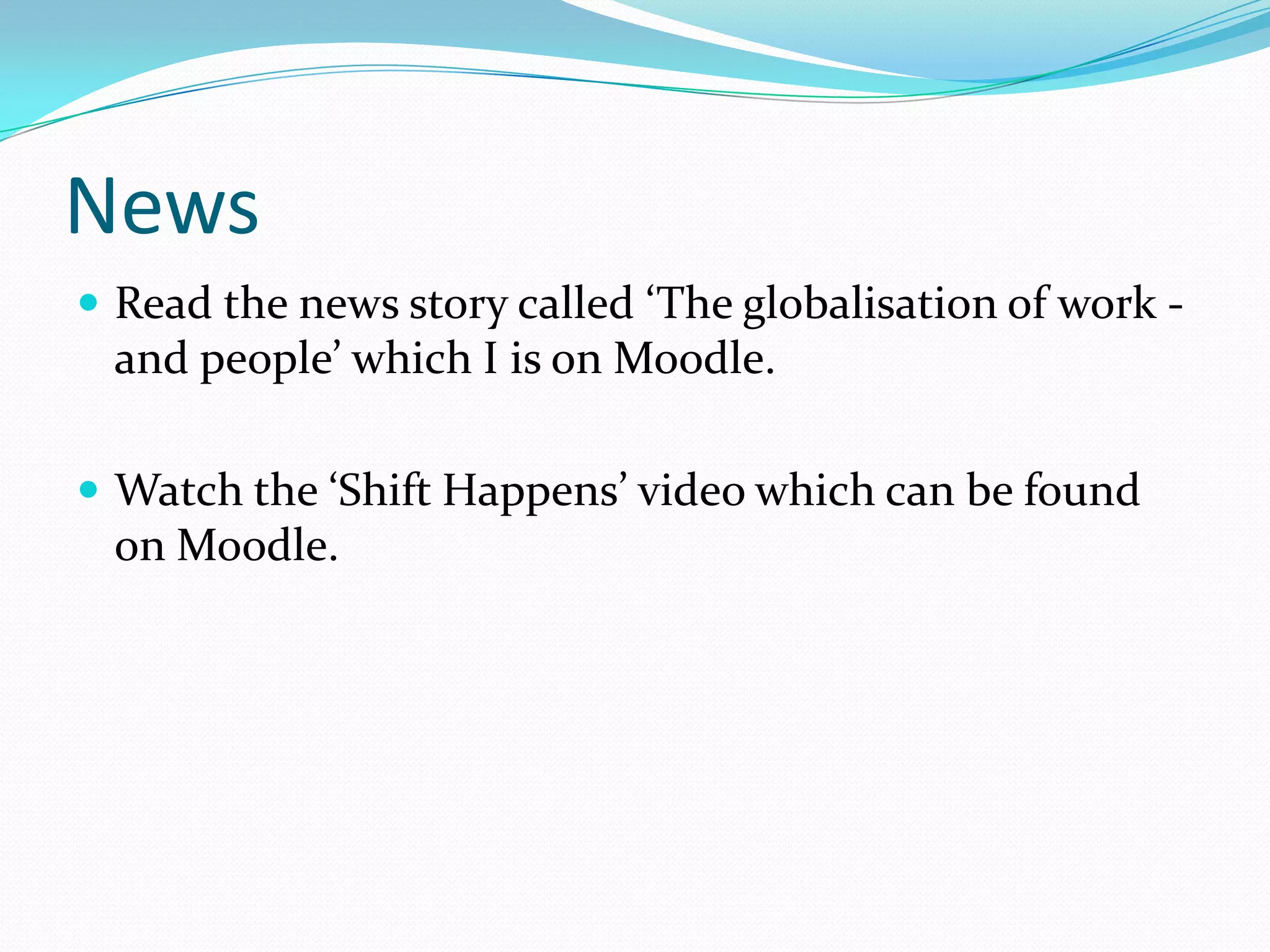 News
 Read the news story called ‘The globalisation of work -
 and people’ which I is on Moodle.

 Watch the ‘Shift Happens’ video which can be found
 on Moodle.
 