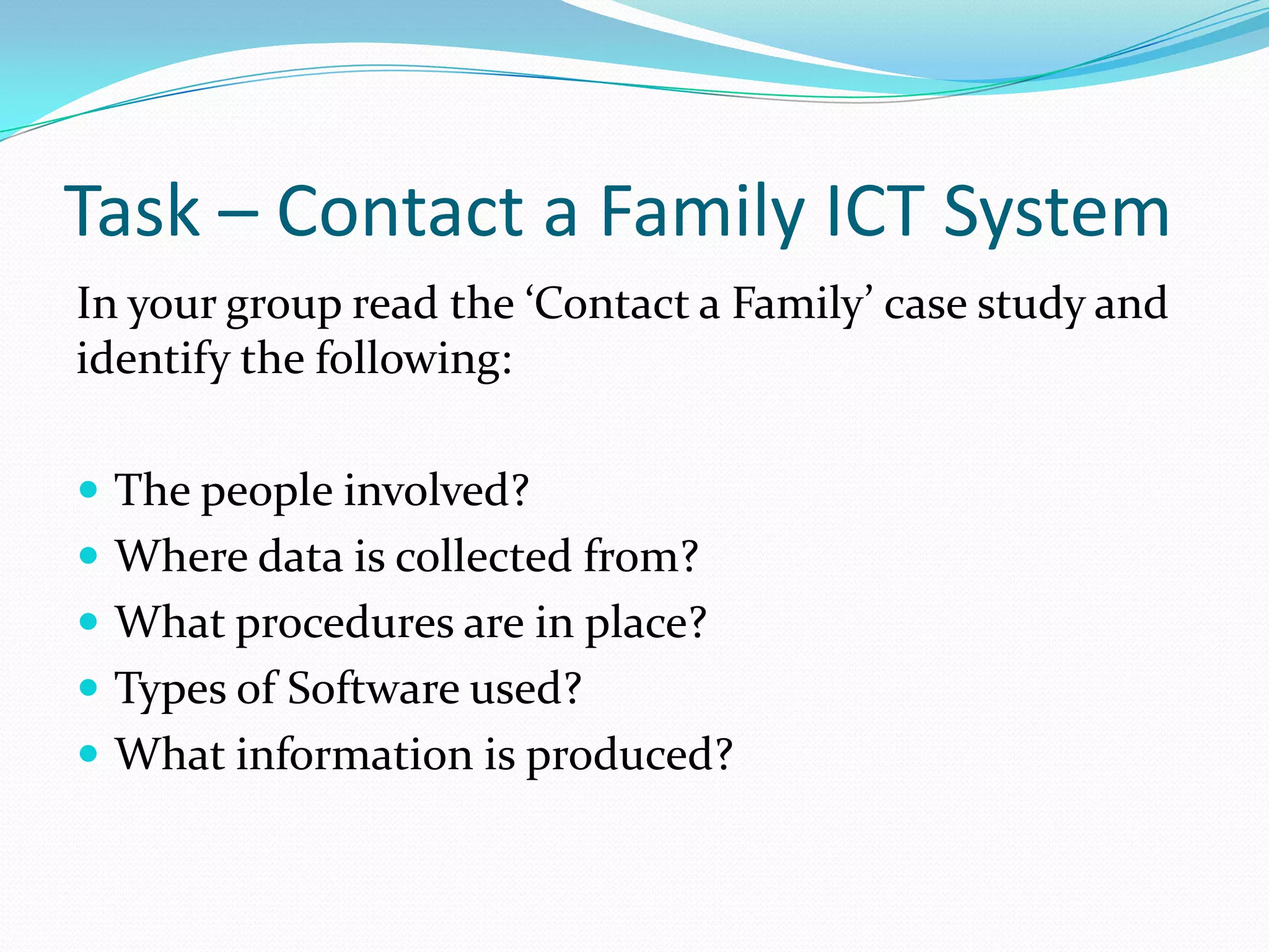 Task – Contact a Family ICT System
In your group read the ‘Contact a Family’ case study and
identify the following:

 The people involved?
 Where data is collected from?
 What procedures are in place?
 Types of Software used?
 What information is produced?
 