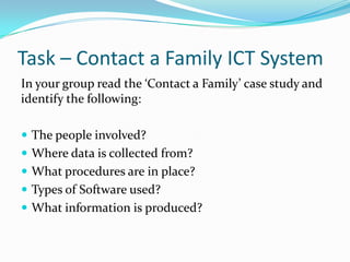 Task – Contact a Family ICT System
In your group read the ‘Contact a Family’ case study and
identify the following:

 The people involved?
 Where data is collected from?
 What procedures are in place?
 Types of Software used?
 What information is produced?
 
