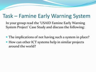 Task – Famine Early Warning System
 In your group read the ‘USAID Famine Early Warning
 System Project’ Case Study and discuss the following:

  The implications of not having such a system in place?
  How can other ICT systems help in similar projects
  around the world?
 