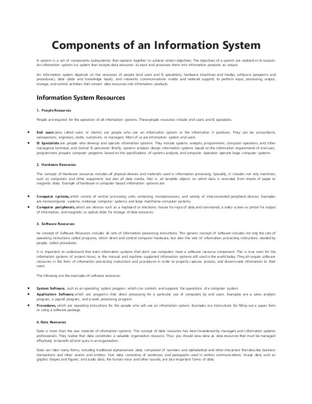 Components of an Information System
A system is a set of components (subsystems) that operate together to achieve certain objectives. The objectives of a system are realized in its outputs.
An information system is a system that accepts data resources as input and processes them into information products as output.
An information system depends on the resources of people (end users and IS specialists), hardware (machines and media), softw are (programs and
procedures), data (data and knowledge basis), and networks (communications media and network support) to perform input, processing, output,
storage, and control activities that convert data resources into information products.
Information System Resources
1. People Resources
People are required for the operation of all information systems. These people resources include end users and IS specialists.
 End users (also called users or clients) are people who use an information system or the information it produces. They can be accountants,
salespersons, engineers, clerks, customers, or managers. Most of us are information system end users.
 IS Specialists are people who develop and operate information systems. They include systems analysts, programmers, computer operators, and other
managerial technical, and clerical IS personnel. Briefly, systems analysts design information systems based on the information requirements of end uses,
programmers prepare computer programs based on the specifications of systems analysts, and computer operators operate large computer systems.
2. Hardware Resources
The concept of Hardware resources includes all physical devices and materials used in information processing. Specially, it includes not only machines,
such as computers and other equipment, but also all data media, that is, all tangible objects on which data is recorded, from sheets of paper to
magnetic disks. Example of hardware in computer-based information systems are:
 Computer systems, which consist of central processing units containing microprocessors, and variety of interconnected peripheral devices. Examples
are microcomputer systems, midrange computer systems, and large mainframe computer systems.
 Computer peripherals, which are devices such as a keyboard or electronic mouse for input of data and commands, a video screen or printer for output
of information, and magnetic or optical disks for storage of data resources.
3. Software Resources
he concept of Software Resources includes all sets of information processing instructions. This generic concept of software includes not only the sets of
operating instructions called programs, which direct and control computer hardware, but also the sets of information processing instructions needed by
people, called procedures.
It is important to understand that even information systems that don’t use computers have a software resource component. This is true even for the
information systems of ancient times, or the manual and machine-supported information systems still used in the world today. They all require software
resources in the form of information processing instructions and procedures in order to properly capture, process, and disseminate information to their
users.
The following are the examples of software resources:
 System Software, such as an operating system program, which con controls and supports the operations of a computer system.
 Application Software, which are programs that direct processing for a particular use of computers by end users. Examples are a sales analysis
program, a payroll program, and a work processing program.
 Procedures, which are operating instructions for the people who will use an information system. Examples are instructions for filling out a paper form
or using a software package.
4. Data Resources
Data is more than the raw material of information systems. The concept of data resources has been broadened by managers and information systems
professionals. They realize that data constitutes a valuable organization resource. Thus, you should view data as data resources that must be managed
effectively to benefit all end users in an organization.
Data can take many forms, including traditional alphanumeric data, composed of numbers and alphabetical and other characters that describe business
transactions and other events and entities. Text data, consisting of sentences and paragraphs used in written communications; image data, such as
graphic shapes and figures; and audio data, the human voice and other sounds, are also important forms of data.
 