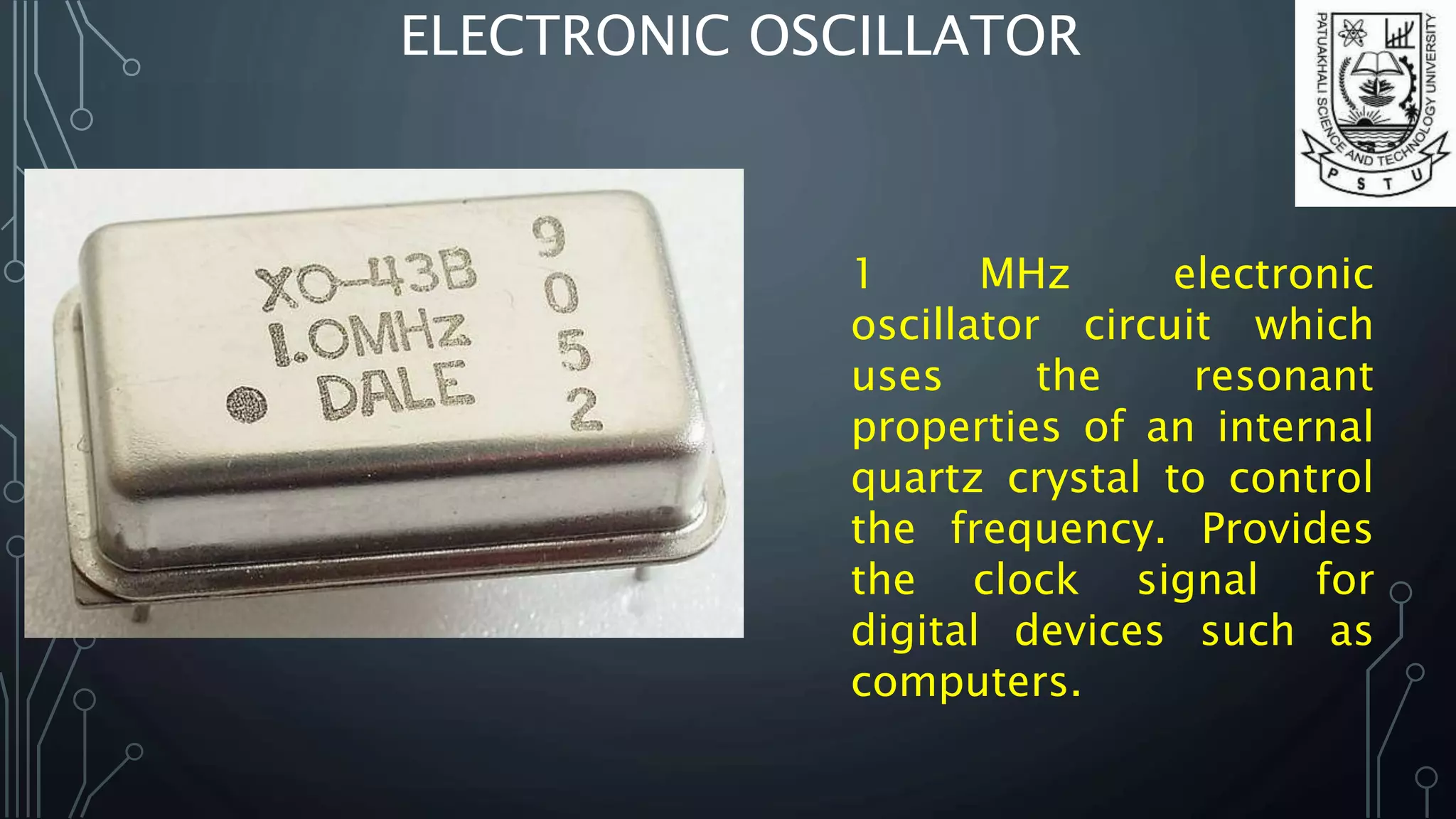 ELECTRONIC OSCILLATOR
1 MHz electronic
oscillator circuit which
uses the resonant
properties of an internal
quartz crystal to control
the frequency. Provides
the clock signal for
digital devices such as
computers.
 