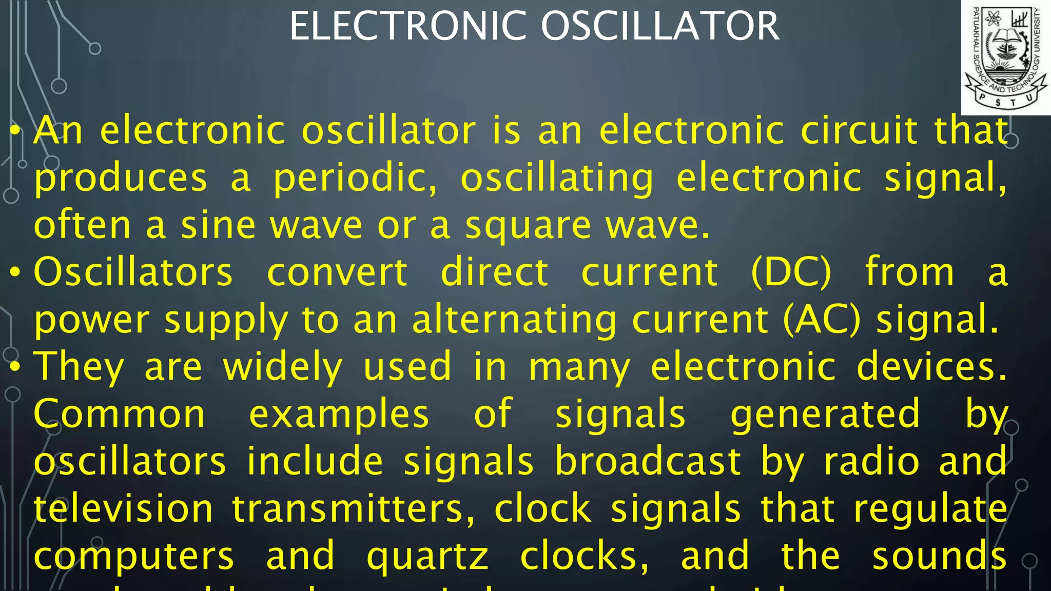 ELECTRONIC OSCILLATOR
• An electronic oscillator is an electronic circuit that
produces a periodic, oscillating electronic signal,
often a sine wave or a square wave.
• Oscillators convert direct current (DC) from a
power supply to an alternating current (AC) signal.
• They are widely used in many electronic devices.
Common examples of signals generated by
oscillators include signals broadcast by radio and
television transmitters, clock signals that regulate
computers and quartz clocks, and the sounds
 