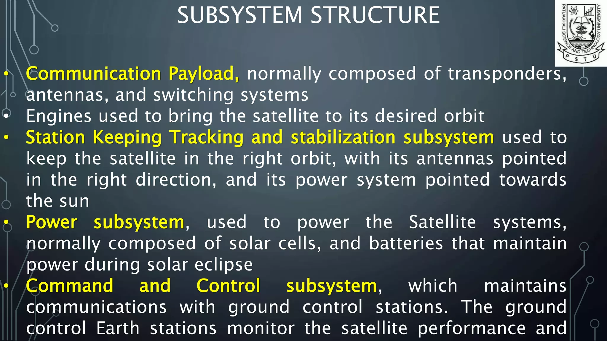 SUBSYSTEM STRUCTURE
• Communication Payload, normally composed of transponders,
antennas, and switching systems
• Engines used to bring the satellite to its desired orbit
• Station Keeping Tracking and stabilization subsystem used to
keep the satellite in the right orbit, with its antennas pointed
in the right direction, and its power system pointed towards
the sun
• Power subsystem, used to power the Satellite systems,
normally composed of solar cells, and batteries that maintain
power during solar eclipse
• Command and Control subsystem, which maintains
communications with ground control stations. The ground
control Earth stations monitor the satellite performance and
 
