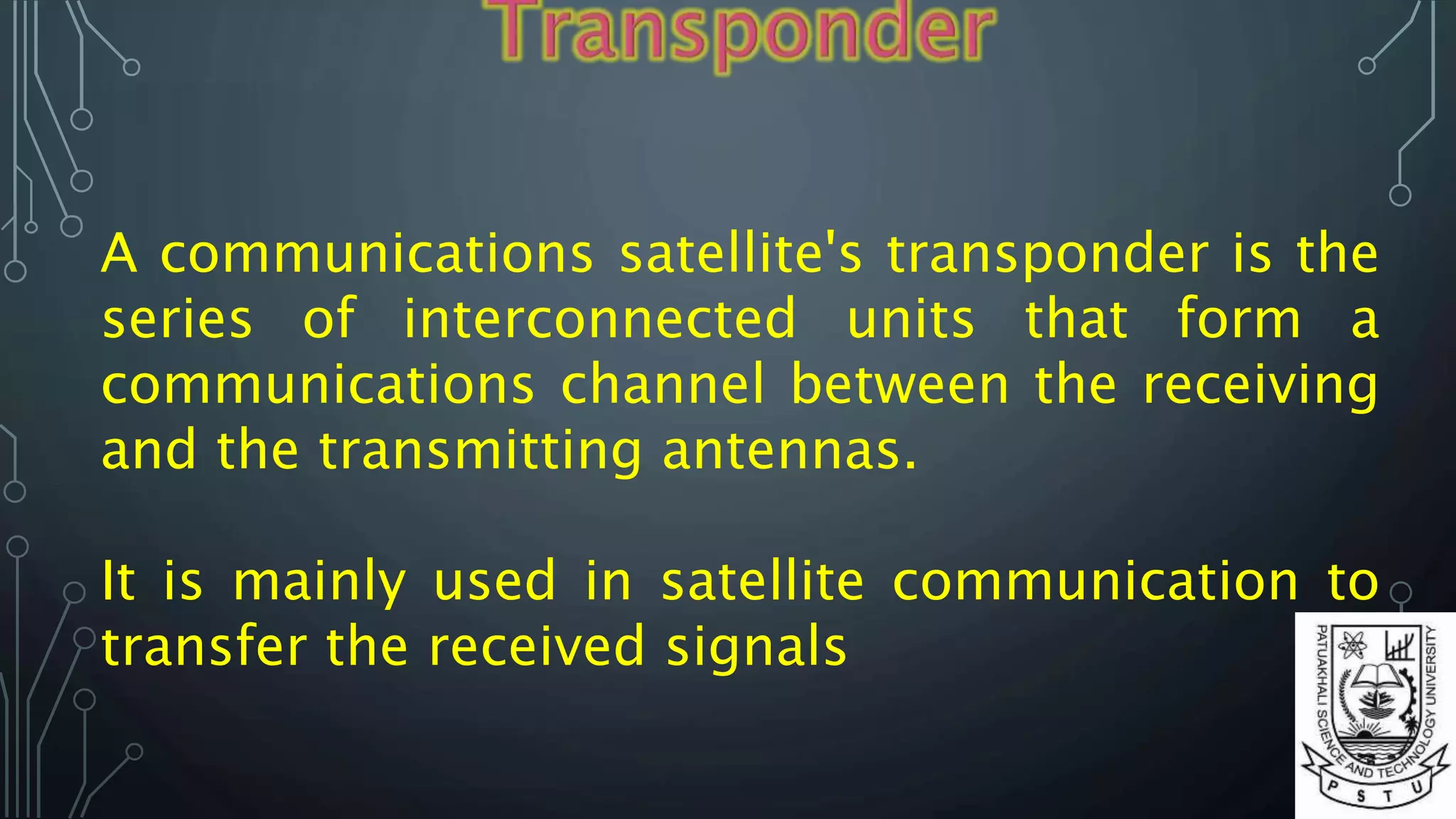 A communications satellite's transponder is the
series of interconnected units that form a
communications channel between the receiving
and the transmitting antennas.
It is mainly used in satellite communication to
transfer the received signals
 