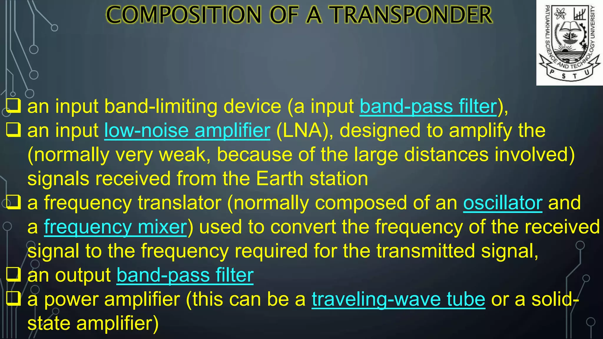 COMPOSITION OF A TRANSPONDER
 an input band-limiting device (a input band-pass filter),
 an input low-noise amplifier (LNA), designed to amplify the
(normally very weak, because of the large distances involved)
signals received from the Earth station
 a frequency translator (normally composed of an oscillator and
a frequency mixer) used to convert the frequency of the received
signal to the frequency required for the transmitted signal,
 an output band-pass filter
 a power amplifier (this can be a traveling-wave tube or a solid-
state amplifier)
 