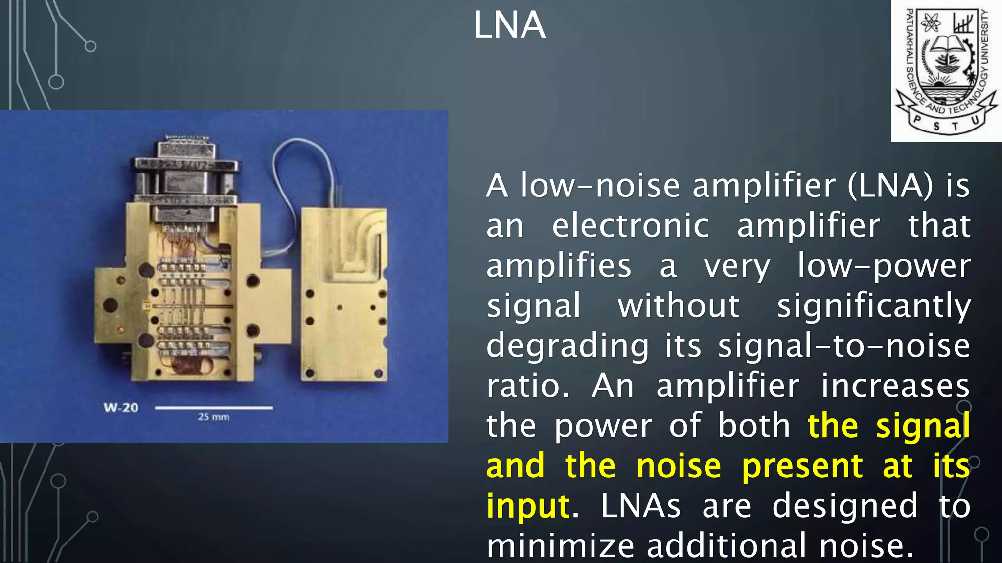 LNA
A low-noise amplifier (LNA) is
an electronic amplifier that
amplifies a very low-power
signal without significantly
degrading its signal-to-noise
ratio. An amplifier increases
the power of both the signal
and the noise present at its
input. LNAs are designed to
minimize additional noise.
 