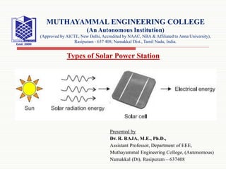 Presented by
Dr. R. RAJA, M.E., Ph.D.,
Assistant Professor, Department of EEE,
Muthayammal Engineering College, (Autonomous)
Namakkal (Dt), Rasipuram – 637408
Types of Solar Power Station
MUTHAYAMMAL ENGINEERING COLLEGE
(An Autonomous Institution)
(Approved by AICTE, New Delhi, Accredited by NAAC, NBA & Affiliated to Anna University),
Rasipuram - 637 408, Namakkal Dist., Tamil Nadu, India.
 