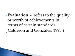  Evaluation - refers to the quality
or worth of achievements in
terms of certain standards .
( Calderon and Gonzales, 1993 )
 