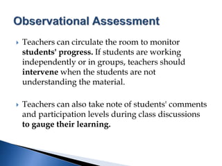  Teachers can circulate the room to monitor
students' progress. If students are working
independently or in groups, teachers should
intervene when the students are not
understanding the material.
 Teachers can also take note of students' comments
and participation levels during class discussions
to gauge their learning.
 