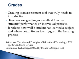  Grading is an assessment tool that truly needs no
introduction.
 Teachers use grading as a method to score
students' performance on individual projects.
 It reflects how well a student has learned a subject
and where he continues to struggle in the learning
process.
References :Theories and Principles of Educational Technology, 2008
ed. By Candelaria D. Garo
Educational Technology, 2008 ed.by Brenda B. Corpuz, et.al
 