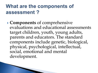  Components of comprehensive
evaluations and educational assessments
target children, youth, young adults,
parents and educators. The standard
components include genetic, biological,
physical, psychological, intellectual,
social, emotional and mental
development.
 