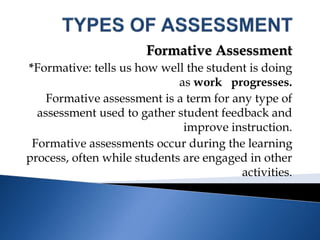 Formative Assessment
*Formative: tells us how well the student is doing
as work progresses.
Formative assessment is a term for any type of
assessment used to gather student feedback and
improve instruction.
Formative assessments occur during the learning
process, often while students are engaged in other
activities.
 