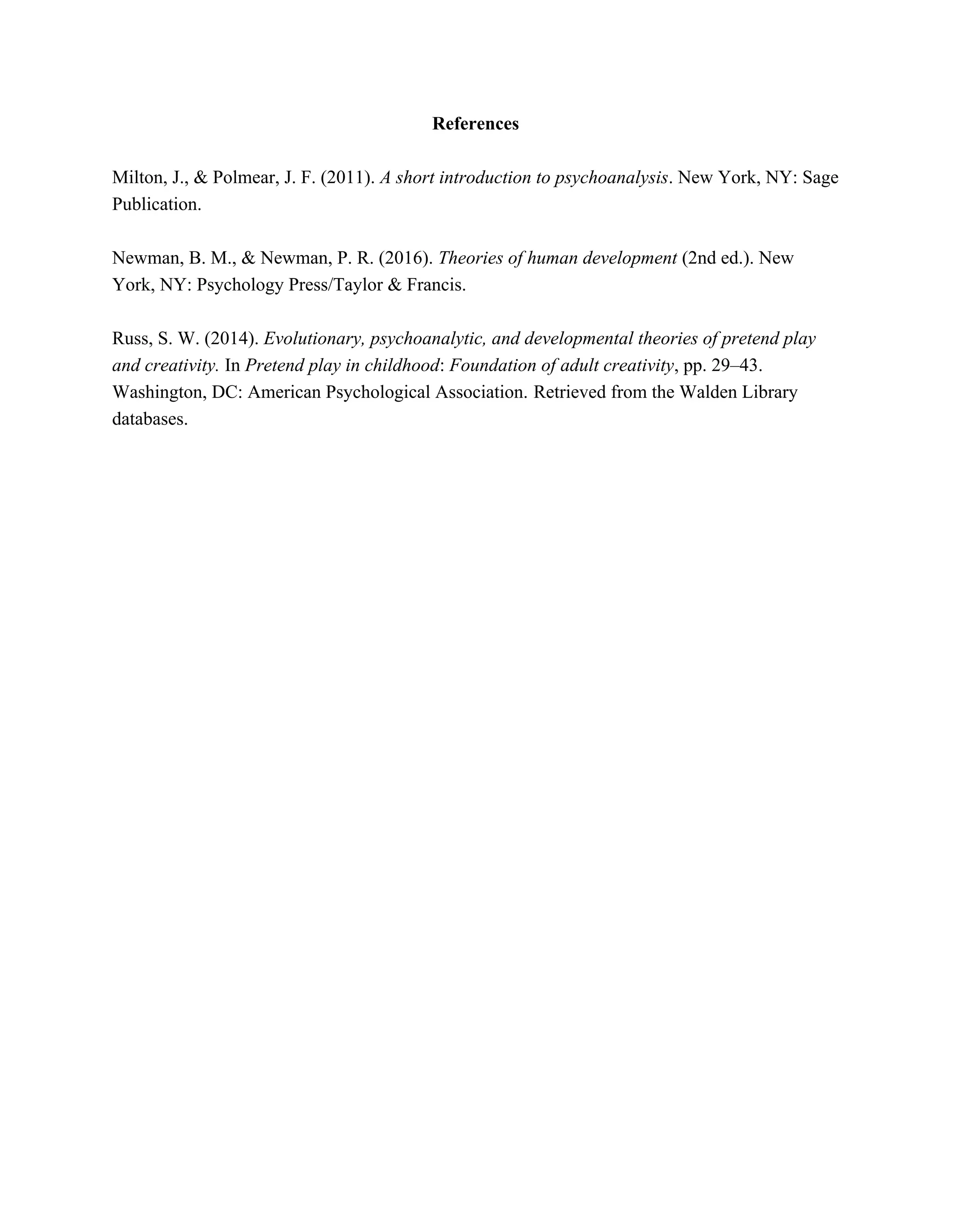 References
Milton, J., & Polmear, J. F. (2011). ​A short introduction to psychoanalysis​. New York, NY: Sage
Publication.
Newman, B. M., & Newman, P. R. (2016). ​Theories of human development​ (2nd ed.). New
York, NY: Psychology Press/Taylor & Francis.
Russ, S. W. (2014). ​Evolutionary, psychoanalytic, and developmental theories of pretend play
and creativity. ​In​ Pretend play in childhood​: ​Foundation of adult creativity​, pp. 29–43.
Washington, DC: American Psychological Association.​ ​Retrieved from the Walden Library
databases.
 