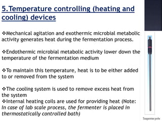 5.Temperature controlling (heating and
cooling) devices
Mechanical agitation and exothermic microbial metabolic
activity generates heat during the fermentation process.
Endothermic microbial metabolic activity lower down the
temperature of the fermentation medium
To maintain this temperature, heat is to be either added
to or removed from the system
The cooling system is used to remove excess heat from
the system
Internal heating coils are used for providing heat (Note:
In case of lab scale process, the fermenter is placed in
thermostatically controlled bath)
 