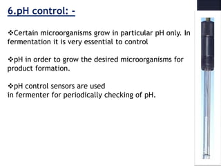 6.pH control: -
Certain microorganisms grow in particular pH only. In
fermentation it is very essential to control
pH in order to grow the desired microorganisms for
product formation.
pH control sensors are used
in fermenter for periodically checking of pH.
 