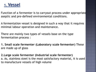 1. Vessel
Function of a fermenter is to carryout process under appropriate
aseptic and pre-defined environmental conditions.
A fermentation vessel is designed in such a way that it requires
minimal labour operation and maintenance.
There are mainly two types of vessels base on the type
fermentation process :
1. Small scale fermenter (Laboratory scale fermenter) These
are made up of glass
2.Large scale fermenter (Industrial scale fermenter)
a. As, stainless steel is the most satisfactory material, it is used
to manufacture vessels of high volume
 